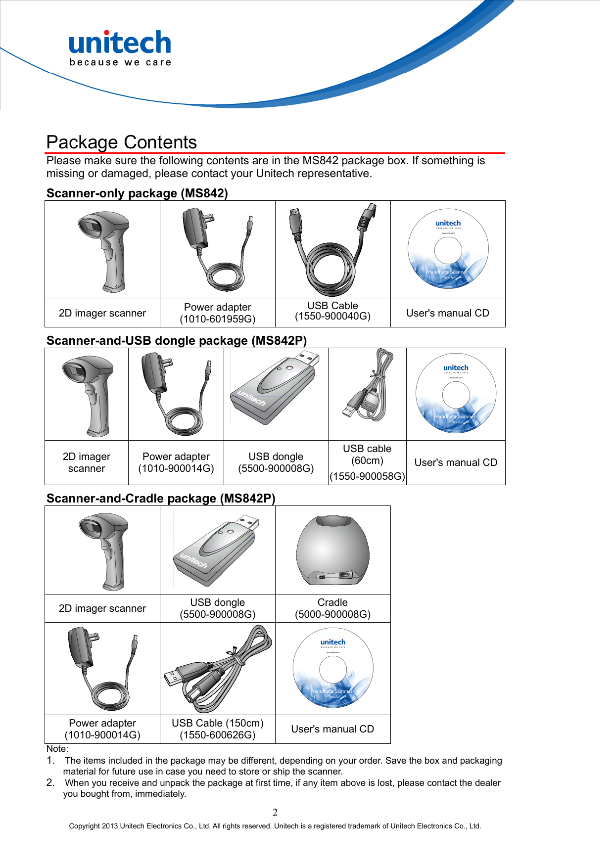  Package Contents Please make sure the following contents are in the MS842 package box. If something is missing or damaged, please contact your Unitech representative. Scanner-only package (MS842)     2D imager scanner  Power adapter (1010-601959G) USB Cable (1550-900040G)  User&apos;s manual CD Scanner-and-USB dongle package (MS842P)     2D imager scanner Power adapter (1010-900014G) USB dongle (5500-900008G) USB cable (60cm) (1550-900058G)User&apos;s manual CD Scanner-and-Cradle package (MS842P)    2D imager scanner  USB dongle (5500-900008G) Cradle (5000-900008G)   Power adapter (1010-900014G) USB Cable (150cm) (1550-600626G)  User&apos;s manual CD Note: 1. The items included in the package may be different, depending on your order. Save the box and packaging material for future use in case you need to store or ship the scanner. 2. When you receive and unpack the package at first time, if any item above is lost, please contact the dealer you bought from, immediately. 2 Copyright 2013 Unitech Electronics Co., Ltd. All rights reserved. Unitech is a registered trademark of Unitech Electronics Co., Ltd. 
