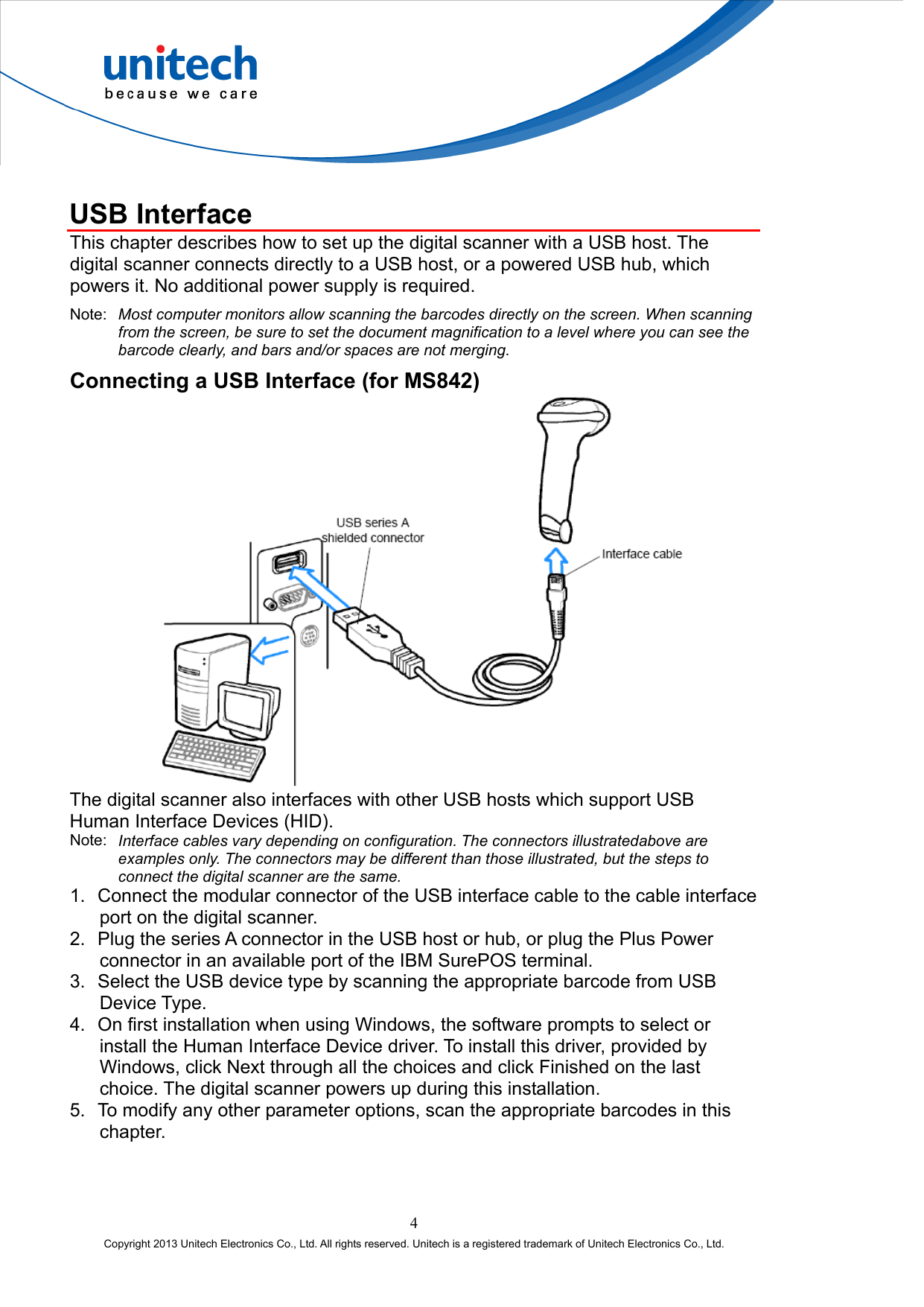   USB Interface This chapter describes how to set up the digital scanner with a USB host. The digital scanner connects directly to a USB host, or a powered USB hub, which powers it. No additional power supply is required. Note:  Most computer monitors allow scanning the barcodes directly on the screen. When scanning from the screen, be sure to set the document magnification to a level where you can see the barcode clearly, and bars and/or spaces are not merging. Connecting a USB Interface (for MS842)  The digital scanner also interfaces with other USB hosts which support USB Human Interface Devices (HID). Note:  Interface cables vary depending on configuration. The connectors illustratedabove are examples only. The connectors may be different than those illustrated, but the steps to connect the digital scanner are the same. 1.  Connect the modular connector of the USB interface cable to the cable interface port on the digital scanner. 2.  Plug the series A connector in the USB host or hub, or plug the Plus Power connector in an available port of the IBM SurePOS terminal. 3.  Select the USB device type by scanning the appropriate barcode from USB Device Type. 4.  On first installation when using Windows, the software prompts to select or install the Human Interface Device driver. To install this driver, provided by Windows, click Next through all the choices and click Finished on the last choice. The digital scanner powers up during this installation. 5.  To modify any other parameter options, scan the appropriate barcodes in this chapter. 4 Copyright 2013 Unitech Electronics Co., Ltd. All rights reserved. Unitech is a registered trademark of Unitech Electronics Co., Ltd. 