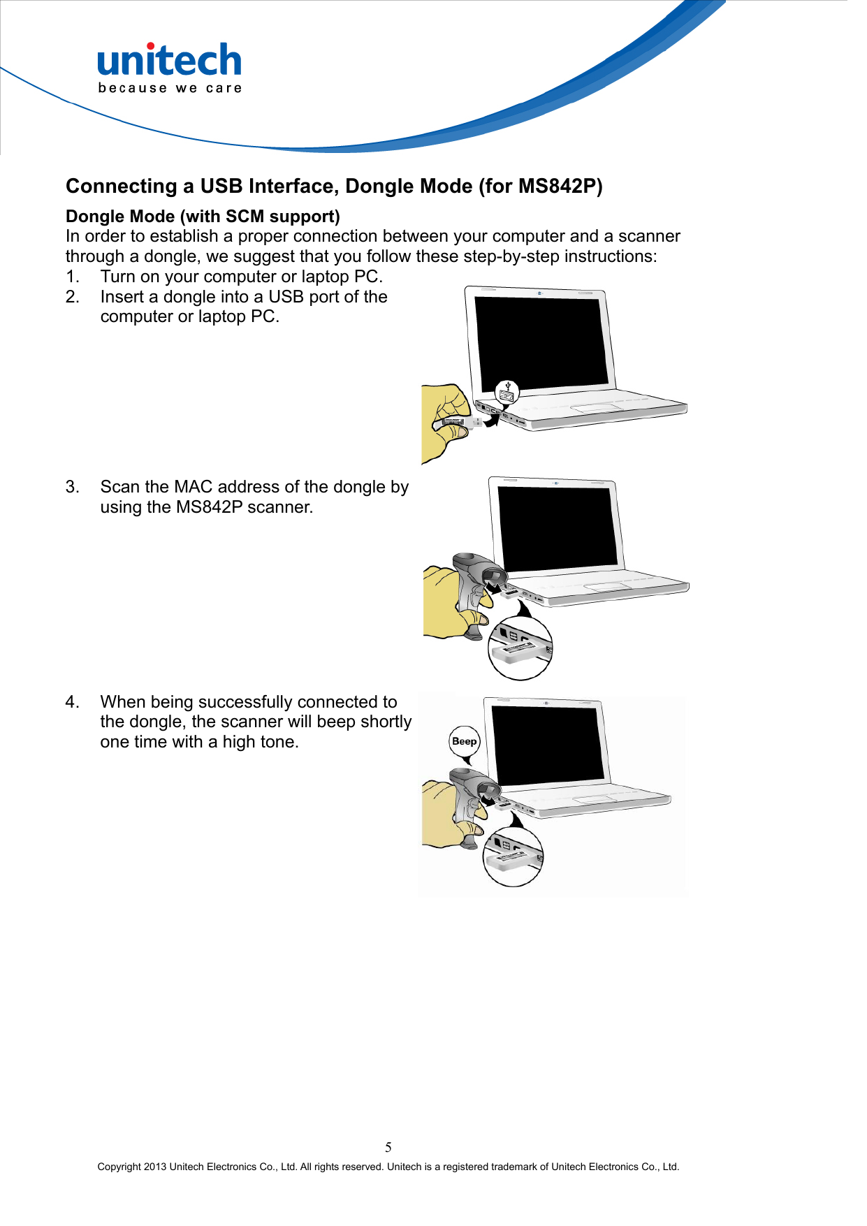  Connecting a USB Interface, Dongle Mode (for MS842P) Dongle Mode (with SCM support) In order to establish a proper connection between your computer and a scanner through a dongle, we suggest that you follow these step-by-step instructions: 1.  Turn on your computer or laptop PC. 2.  Insert a dongle into a USB port of the computer or laptop PC.  3.  Scan the MAC address of the dongle by using the MS842P scanner.  4.  When being successfully connected to the dongle, the scanner will beep shortly one time with a high tone.  5 Copyright 2013 Unitech Electronics Co., Ltd. All rights reserved. Unitech is a registered trademark of Unitech Electronics Co., Ltd. 
