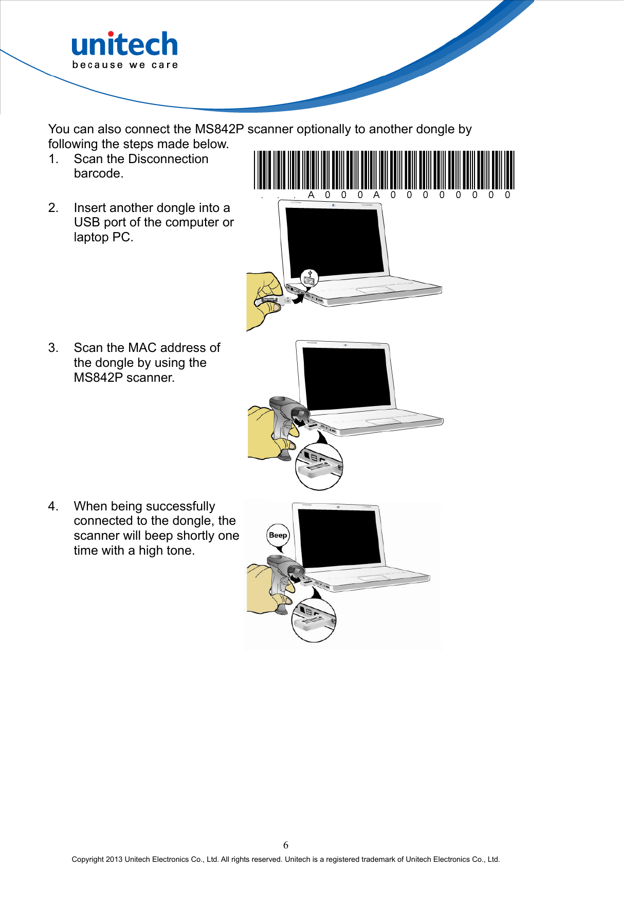  You can also connect the MS842P scanner optionally to another dongle by following the steps made below. 1.  Scan the Disconnection barcode.  2.  Insert another dongle into a USB port of the computer or laptop PC.  3.  Scan the MAC address of the dongle by using the MS842P scanner.  4.  When being successfully connected to the dongle, the scanner will beep shortly one time with a high tone.  6 Copyright 2013 Unitech Electronics Co., Ltd. All rights reserved. Unitech is a registered trademark of Unitech Electronics Co., Ltd. 