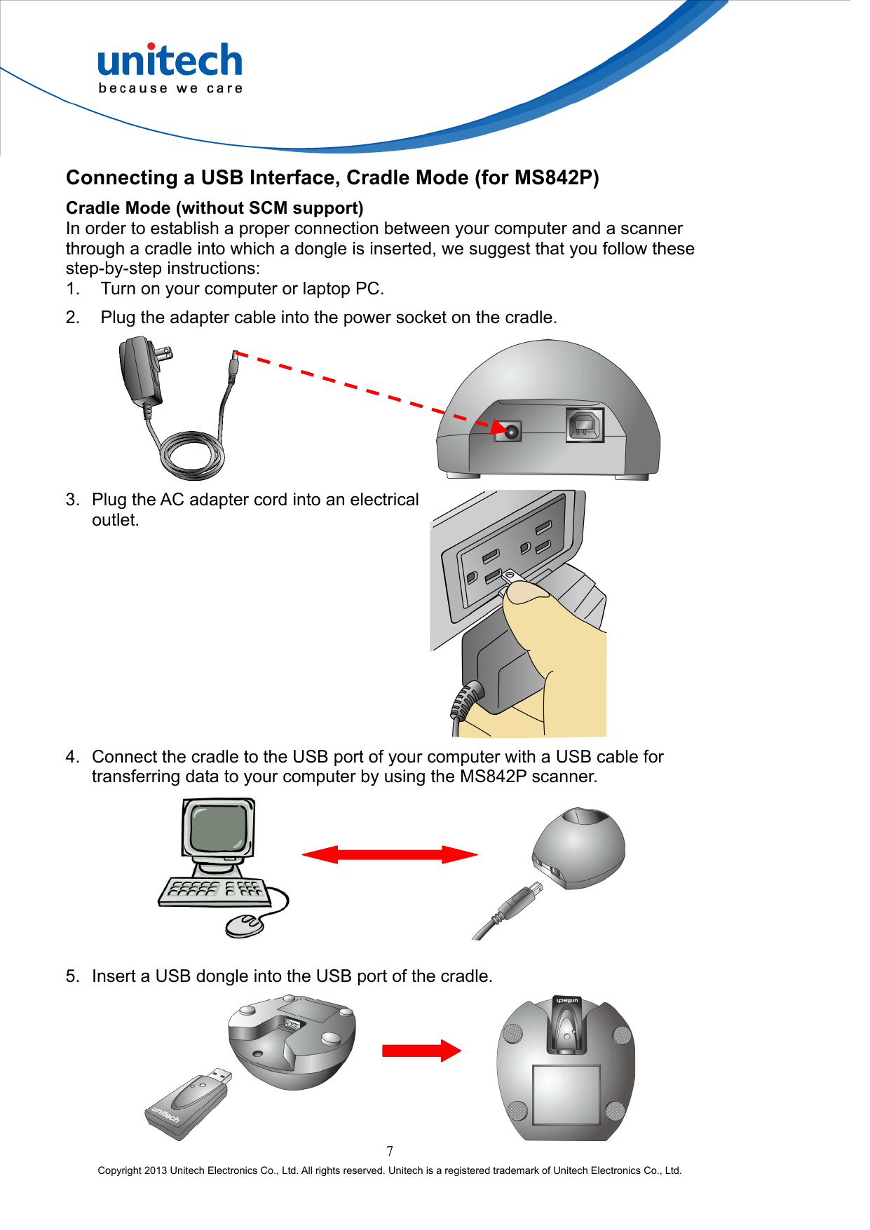  Connecting a USB Interface, Cradle Mode (for MS842P) Cradle Mode (without SCM support) In order to establish a proper connection between your computer and a scanner through a cradle into which a dongle is inserted, we suggest that you follow these step-by-step instructions: 1.  Turn on your computer or laptop PC. 2.  Plug the adapter cable into the power socket on the cradle.         3.  Plug the AC adapter cord into an electrical outlet.   4.  Connect the cradle to the USB port of your computer with a USB cable for transferring data to your computer by using the MS842P scanner.         5.  Insert a USB dongle into the USB port of the cradle. 7 Copyright 2013 Unitech Electronics Co., Ltd. All rights reserved. Unitech is a registered trademark of Unitech Electronics Co., Ltd.        