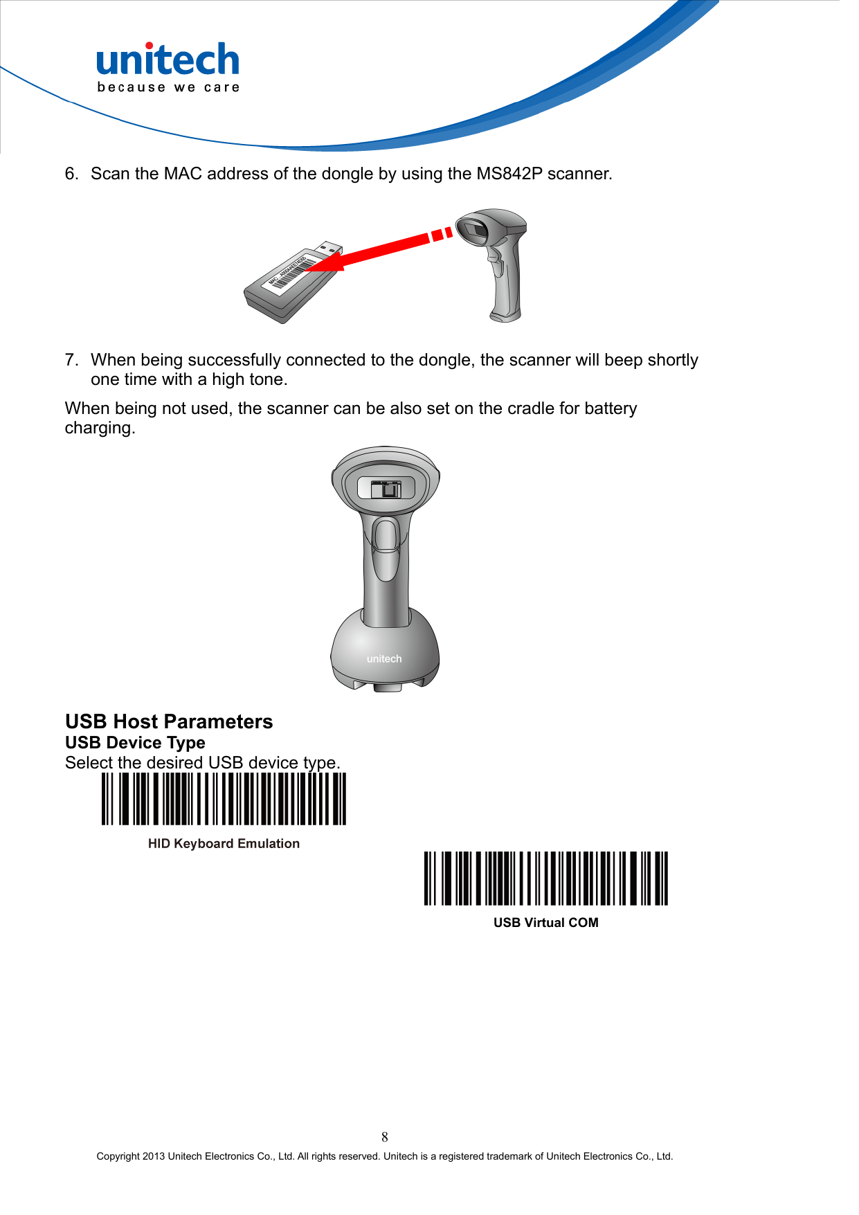  6.  Scan the MAC address of the dongle by using the MS842P scanner.         7.  When being successfully connected to the dongle, the scanner will beep shortly one time with a high tone. When being not used, the scanner can be also set on the cradle for battery charging.  USB Host Parameters USB Device Type Select the desired USB device type.     USB Virtual COM 8 Copyright 2013 Unitech Electronics Co., Ltd. All rights reserved. Unitech is a registered trademark of Unitech Electronics Co., Ltd. 