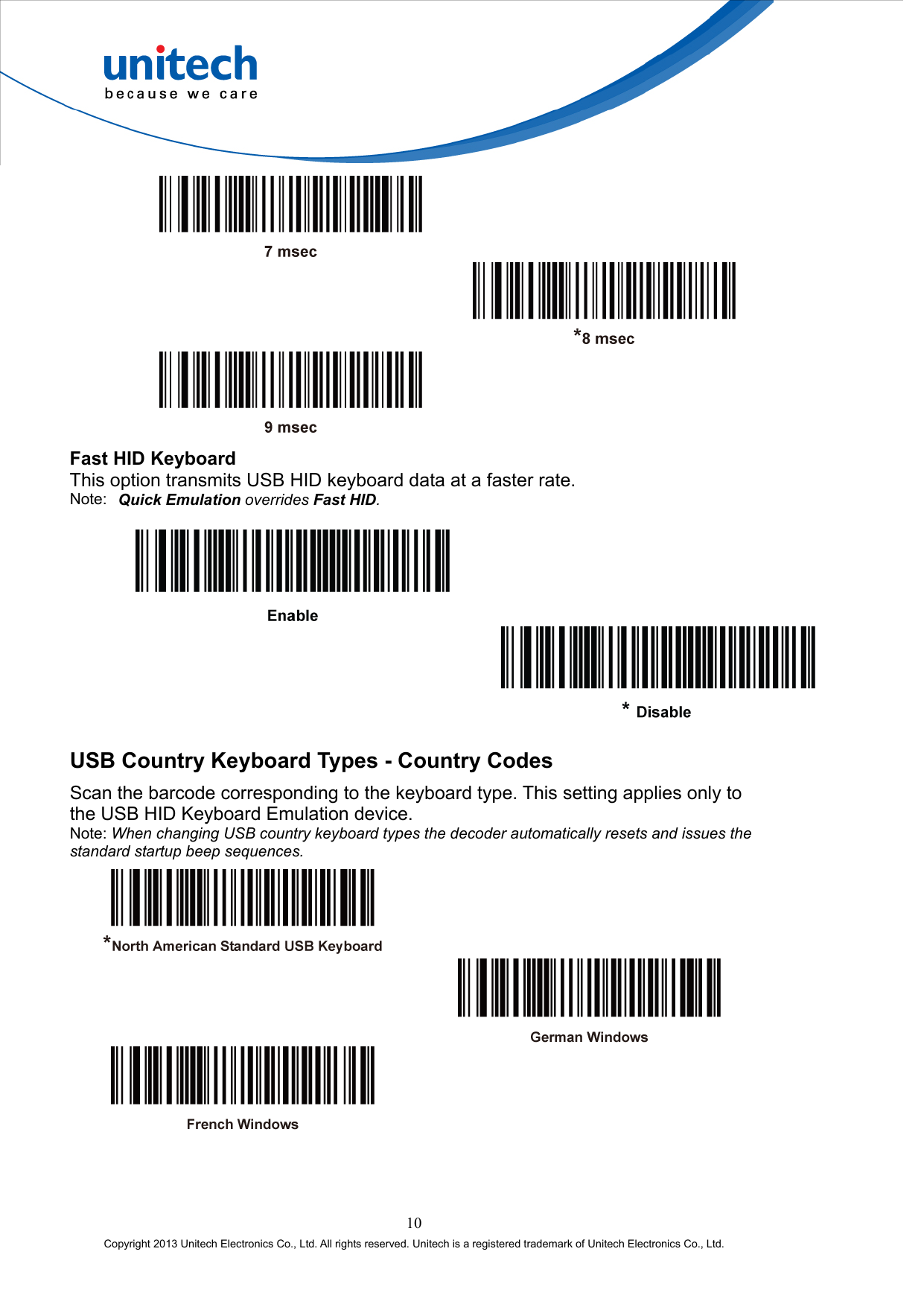        Fast HID Keyboard This option transmits USB HID keyboard data at a faster rate. Note:  Quick Emulation overrides Fast HID.     USB Country Keyboard Types - Country Codes Scan the barcode corresponding to the keyboard type. This setting applies only to the USB HID Keyboard Emulation device. Note: When changing USB country keyboard types the decoder automatically resets and issues the standard startup beep sequences.       10 Copyright 2013 Unitech Electronics Co., Ltd. All rights reserved. Unitech is a registered trademark of Unitech Electronics Co., Ltd. 