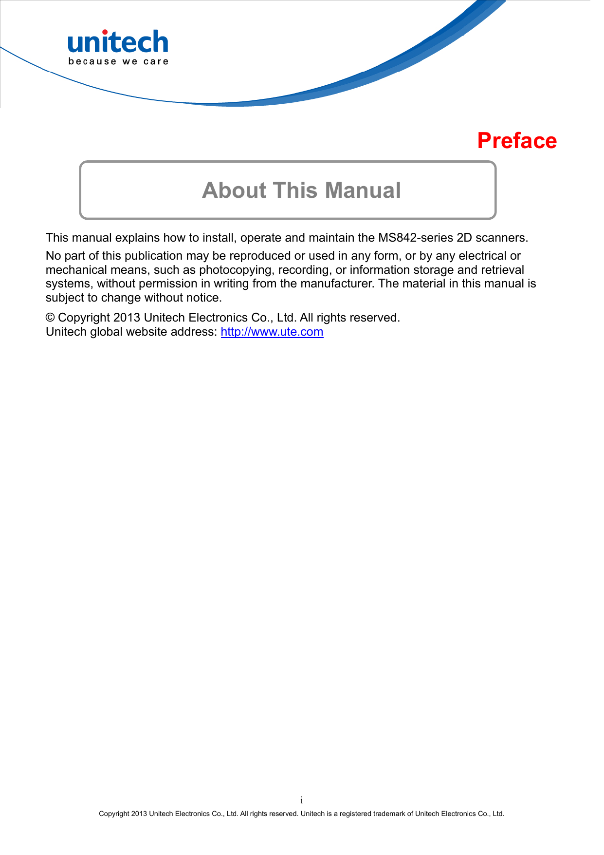  Preface  About This Manual This manual explains how to install, operate and maintain the MS842-series 2D scanners. No part of this publication may be reproduced or used in any form, or by any electrical or mechanical means, such as photocopying, recording, or information storage and retrieval systems, without permission in writing from the manufacturer. The material in this manual is subject to change without notice. © Copyright 2013 Unitech Electronics Co., Ltd. All rights reserved. Unitech global website address: http://www.ute.com  i Copyright 2013 Unitech Electronics Co., Ltd. All rights reserved. Unitech is a registered trademark of Unitech Electronics Co., Ltd. 