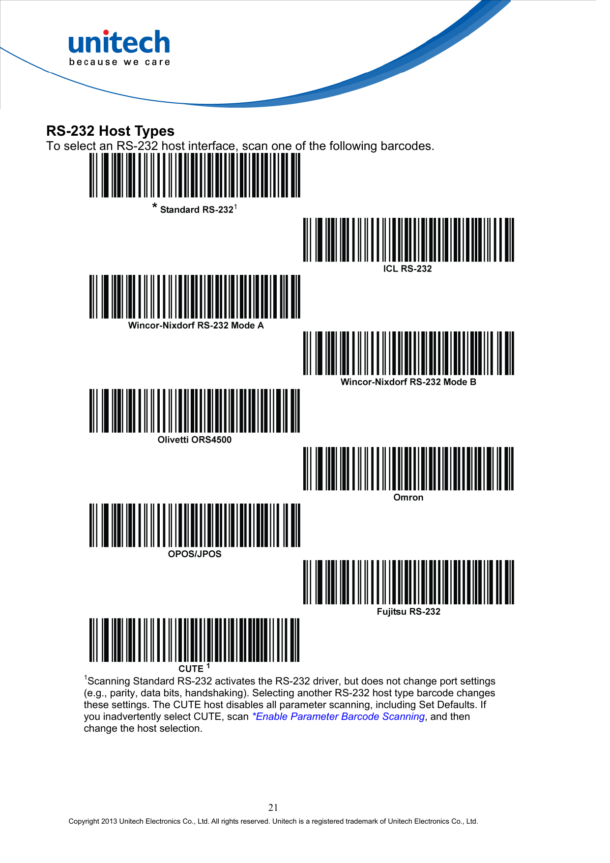  RS-232 Host Types To select an RS-232 host interface, scan one of the following barcodes.            1Scanning Standard RS-232 activates the RS-232 driver, but does not change port settings (e.g., parity, data bits, handshaking). Selecting another RS-232 host type barcode changes these settings. The CUTE host disables all parameter scanning, including Set Defaults. If you inadvertently select CUTE, scan *Enable Parameter Barcode Scanning, and then change the host selection. 21 Copyright 2013 Unitech Electronics Co., Ltd. All rights reserved. Unitech is a registered trademark of Unitech Electronics Co., Ltd. 