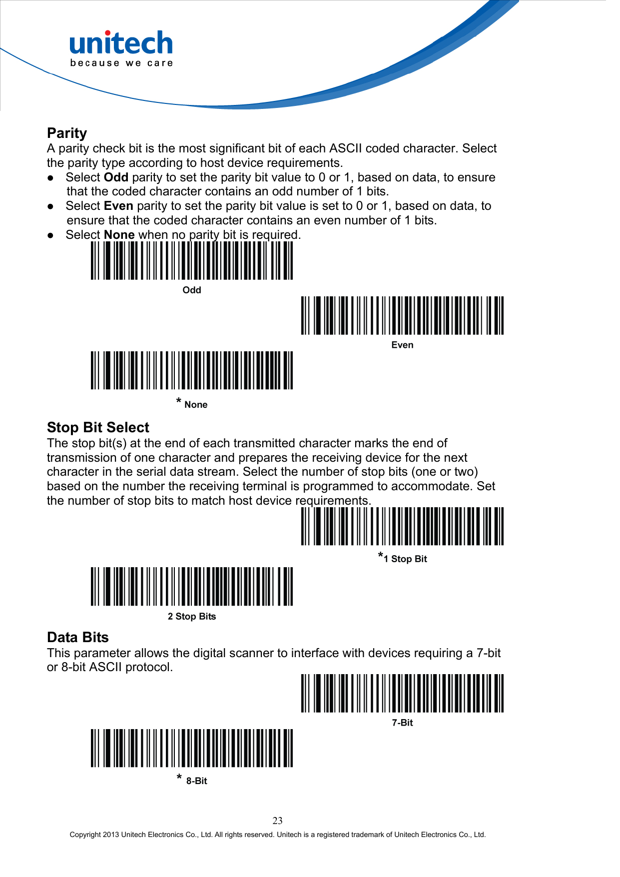  Parity A parity check bit is the most significant bit of each ASCII coded character. Select the parity type according to host device requirements.   Select Odd parity to set the parity bit value to 0 or 1, based on data, to ensure that the coded character contains an odd number of 1 bits.   Select Even parity to set the parity bit value is set to 0 or 1, based on data, to ensure that the coded character contains an even number of 1 bits.   Select None when no parity bit is required.      Stop Bit Select The stop bit(s) at the end of each transmitted character marks the end of transmission of one character and prepares the receiving device for the next character in the serial data stream. Select the number of stop bits (one or two) based on the number the receiving terminal is programmed to accommodate. Set the number of stop bits to match host device requirements.    Data Bits This parameter allows the digital scanner to interface with devices requiring a 7-bit or 8-bit ASCII protocol.    23 Copyright 2013 Unitech Electronics Co., Ltd. All rights reserved. Unitech is a registered trademark of Unitech Electronics Co., Ltd. 