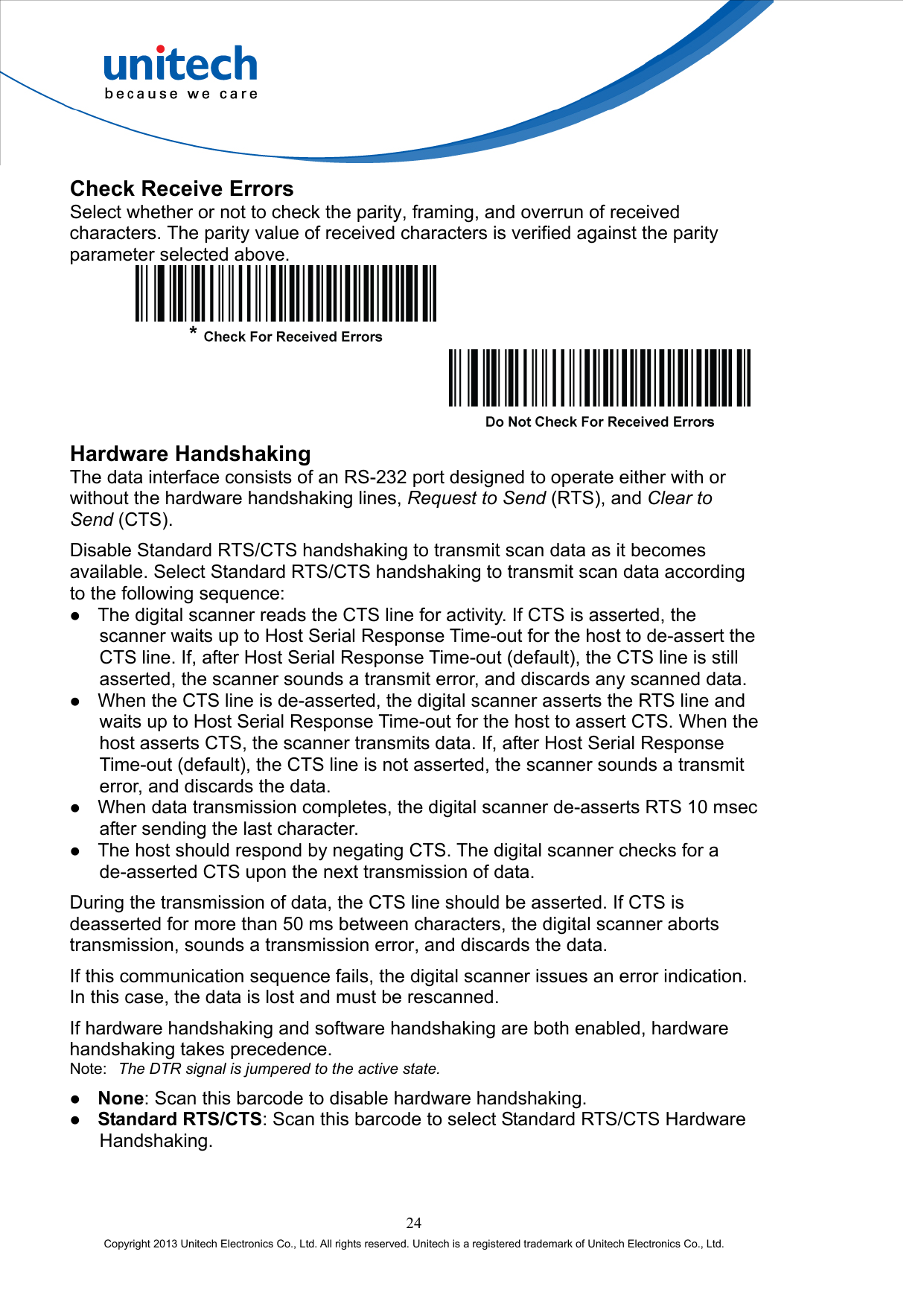  Check Receive Errors Select whether or not to check the parity, framing, and overrun of received characters. The parity value of received characters is verified against the parity parameter selected above.      Hardware Handshaking The data interface consists of an RS-232 port designed to operate either with or without the hardware handshaking lines, Request to Send (RTS), and Clear to Send (CTS). Disable Standard RTS/CTS handshaking to transmit scan data as it becomes available. Select Standard RTS/CTS handshaking to transmit scan data according to the following sequence:   The digital scanner reads the CTS line for activity. If CTS is asserted, the scanner waits up to Host Serial Response Time-out for the host to de-assert the CTS line. If, after Host Serial Response Time-out (default), the CTS line is still asserted, the scanner sounds a transmit error, and discards any scanned data.   When the CTS line is de-asserted, the digital scanner asserts the RTS line and waits up to Host Serial Response Time-out for the host to assert CTS. When the host asserts CTS, the scanner transmits data. If, after Host Serial Response Time-out (default), the CTS line is not asserted, the scanner sounds a transmit error, and discards the data.   When data transmission completes, the digital scanner de-asserts RTS 10 msec after sending the last character.   The host should respond by negating CTS. The digital scanner checks for a de-asserted CTS upon the next transmission of data. During the transmission of data, the CTS line should be asserted. If CTS is deasserted for more than 50 ms between characters, the digital scanner aborts transmission, sounds a transmission error, and discards the data. If this communication sequence fails, the digital scanner issues an error indication. In this case, the data is lost and must be rescanned. If hardware handshaking and software handshaking are both enabled, hardware handshaking takes precedence. Note:  The DTR signal is jumpered to the active state.   None: Scan this barcode to disable hardware handshaking.   Standard RTS/CTS: Scan this barcode to select Standard RTS/CTS Hardware Handshaking. 24 Copyright 2013 Unitech Electronics Co., Ltd. All rights reserved. Unitech is a registered trademark of Unitech Electronics Co., Ltd. 