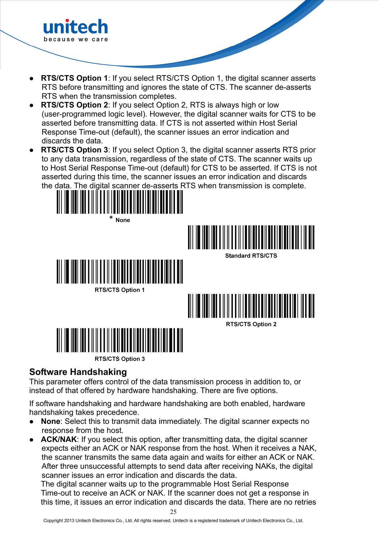    RTS/CTS Option 1: If you select RTS/CTS Option 1, the digital scanner asserts RTS before transmitting and ignores the state of CTS. The scanner de-asserts RTS when the transmission completes.   RTS/CTS Option 2: If you select Option 2, RTS is always high or low (user-programmed logic level). However, the digital scanner waits for CTS to be asserted before transmitting data. If CTS is not asserted within Host Serial Response Time-out (default), the scanner issues an error indication and discards the data.   RTS/CTS Option 3: If you select Option 3, the digital scanner asserts RTS prior to any data transmission, regardless of the state of CTS. The scanner waits up to Host Serial Response Time-out (default) for CTS to be asserted. If CTS is not asserted during this time, the scanner issues an error indication and discards the data. The digital scanner de-asserts RTS when transmission is complete.          Software Handshaking This parameter offers control of the data transmission process in addition to, or instead of that offered by hardware handshaking. There are five options. If software handshaking and hardware handshaking are both enabled, hardware handshaking takes precedence.   None: Select this to transmit data immediately. The digital scanner expects no response from the host.   ACK/NAK: If you select this option, after transmitting data, the digital scanner expects either an ACK or NAK response from the host. When it receives a NAK, the scanner transmits the same data again and waits for either an ACK or NAK. After three unsuccessful attempts to send data after receiving NAKs, the digital scanner issues an error indication and discards the data.       The digital scanner waits up to the programmable Host Serial Response Time-out to receive an ACK or NAK. If the scanner does not get a response in this time, it issues an error indication and discards the data. There are no retries 25 Copyright 2013 Unitech Electronics Co., Ltd. All rights reserved. Unitech is a registered trademark of Unitech Electronics Co., Ltd. 