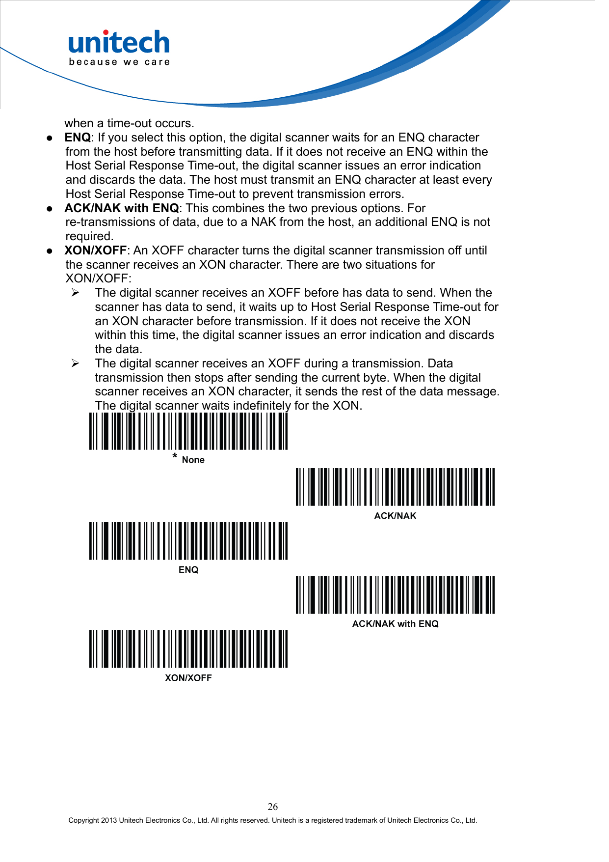  when a time-out occurs.   ENQ: If you select this option, the digital scanner waits for an ENQ character from the host before transmitting data. If it does not receive an ENQ within the Host Serial Response Time-out, the digital scanner issues an error indication and discards the data. The host must transmit an ENQ character at least every Host Serial Response Time-out to prevent transmission errors.   ACK/NAK with ENQ: This combines the two previous options. For re-transmissions of data, due to a NAK from the host, an additional ENQ is not required.   XON/XOFF: An XOFF character turns the digital scanner transmission off until the scanner receives an XON character. There are two situations for XON/XOFF:   The digital scanner receives an XOFF before has data to send. When the scanner has data to send, it waits up to Host Serial Response Time-out for an XON character before transmission. If it does not receive the XON within this time, the digital scanner issues an error indication and discards the data.   The digital scanner receives an XOFF during a transmission. Data transmission then stops after sending the current byte. When the digital scanner receives an XON character, it sends the rest of the data message. The digital scanner waits indefinitely for the XON.          26 Copyright 2013 Unitech Electronics Co., Ltd. All rights reserved. Unitech is a registered trademark of Unitech Electronics Co., Ltd. 