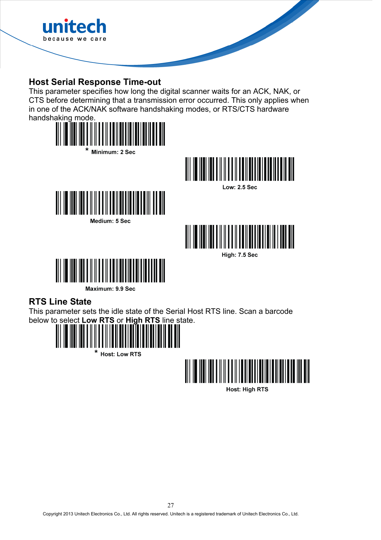  Host Serial Response Time-out This parameter specifies how long the digital scanner waits for an ACK, NAK, or CTS before determining that a transmission error occurred. This only applies when in one of the ACK/NAK software handshaking modes, or RTS/CTS hardware handshaking mode.             RTS Line State This parameter sets the idle state of the Serial Host RTS line. Scan a barcode below to select Low RTS or High RTS line state.      27 Copyright 2013 Unitech Electronics Co., Ltd. All rights reserved. Unitech is a registered trademark of Unitech Electronics Co., Ltd. 