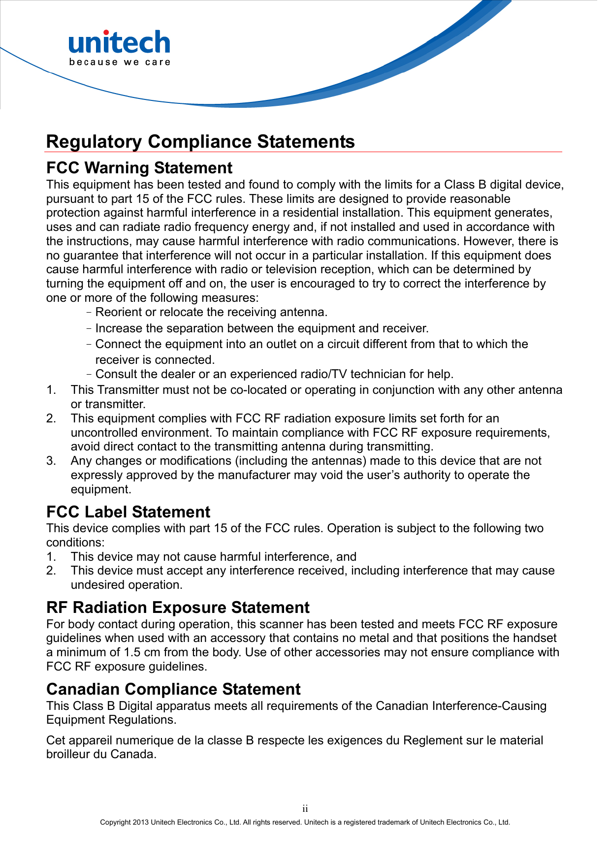  ii Copyright 2013 Unitech Electronics Co., Ltd. All rights reserved. Unitech is a registered trademark of Unitech Electronics Co., Ltd.  Regulatory Compliance Statements FCC Warning Statement This equipment has been tested and found to comply with the limits for a Class B digital device, pursuant to part 15 of the FCC rules. These limits are designed to provide reasonable protection against harmful interference in a residential installation. This equipment generates, uses and can radiate radio frequency energy and, if not installed and used in accordance with the instructions, may cause harmful interference with radio communications. However, there is no guarantee that interference will not occur in a particular installation. If this equipment does cause harmful interference with radio or television reception, which can be determined by turning the equipment off and on, the user is encouraged to try to correct the interference by one or more of the following measures: –Reorient or relocate the receiving antenna. –Increase the separation between the equipment and receiver. –Connect the equipment into an outlet on a circuit different from that to which the receiver is connected. –Consult the dealer or an experienced radio/TV technician for help. 1.  This Transmitter must not be co-located or operating in conjunction with any other antenna or transmitter. 2.  This equipment complies with FCC RF radiation exposure limits set forth for an uncontrolled environment. To maintain compliance with FCC RF exposure requirements, avoid direct contact to the transmitting antenna during transmitting. 3.  Any changes or modifications (including the antennas) made to this device that are not expressly approved by the manufacturer may void the user’s authority to operate the equipment. FCC Label Statement This device complies with part 15 of the FCC rules. Operation is subject to the following two conditions: 1.  This device may not cause harmful interference, and 2.  This device must accept any interference received, including interference that may cause undesired operation. RF Radiation Exposure Statement For body contact during operation, this scanner has been tested and meets FCC RF exposure guidelines when used with an accessory that contains no metal and that positions the handset a minimum of 1.5 cm from the body. Use of other accessories may not ensure compliance with FCC RF exposure guidelines. Canadian Compliance Statement This Class B Digital apparatus meets all requirements of the Canadian Interference-Causing Equipment Regulations. Cet appareil numerique de la classe B respecte les exigences du Reglement sur le material broilleur du Canada. 