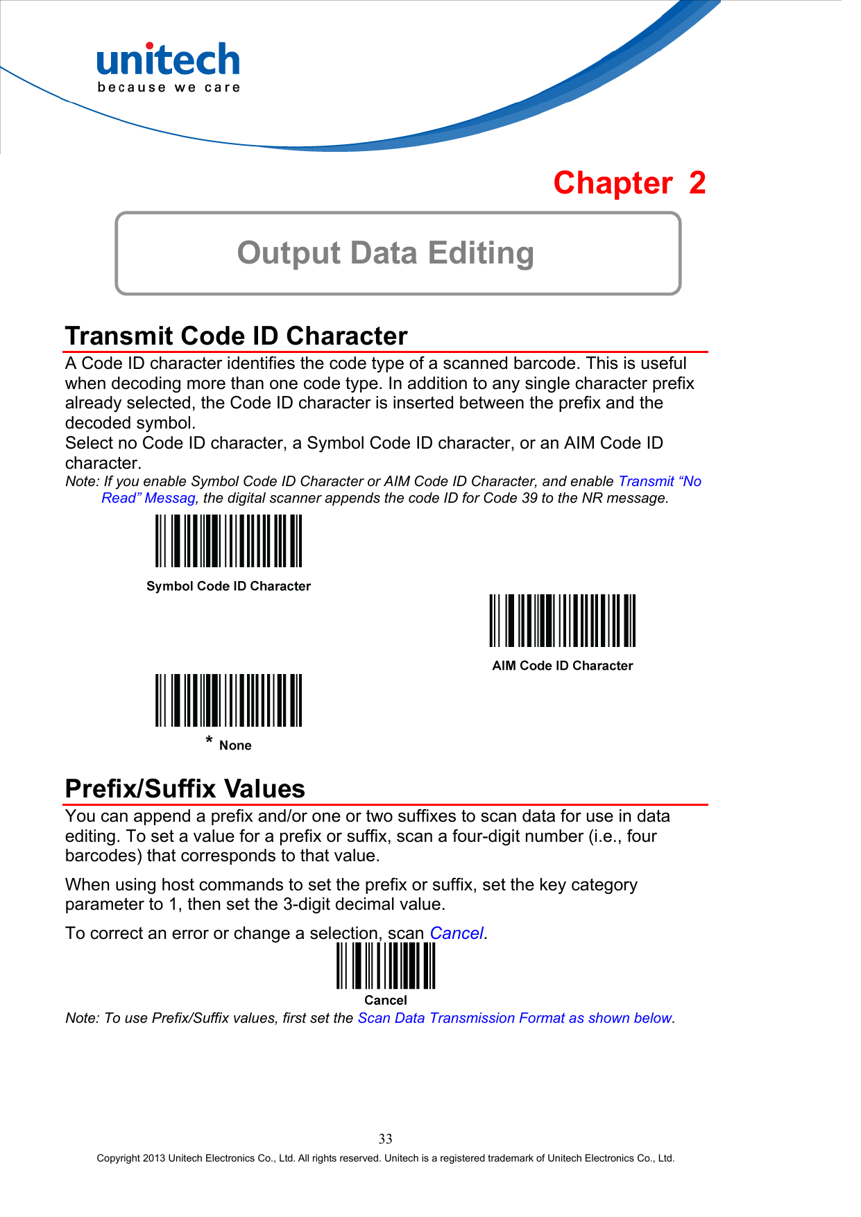  Chapter 2  Output Data Editing  Transmit Code ID Character A Code ID character identifies the code type of a scanned barcode. This is useful when decoding more than one code type. In addition to any single character prefix already selected, the Code ID character is inserted between the prefix and the decoded symbol. Select no Code ID character, a Symbol Code ID character, or an AIM Code ID character. Note: If you enable Symbol Code ID Character or AIM Code ID Character, and enable Transmit “No Read” Messag, the digital scanner appends the code ID for Code 39 to the NR message.         Prefix/Suffix Values You can append a prefix and/or one or two suffixes to scan data for use in data editing. To set a value for a prefix or suffix, scan a four-digit number (i.e., four barcodes) that corresponds to that value. When using host commands to set the prefix or suffix, set the key category parameter to 1, then set the 3-digit decimal value. To correct an error or change a selection, scan Cancel.  Note: To use Prefix/Suffix values, first set the Scan Data Transmission Format as shown below. 33 Copyright 2013 Unitech Electronics Co., Ltd. All rights reserved. Unitech is a registered trademark of Unitech Electronics Co., Ltd. 
