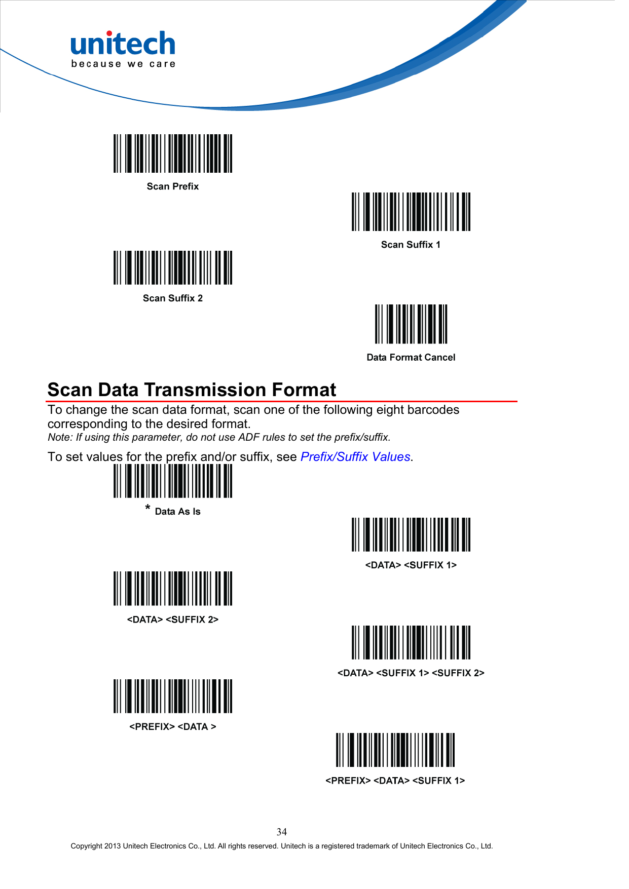            Scan Data Transmission Format To change the scan data format, scan one of the following eight barcodes corresponding to the desired format. Note: If using this parameter, do not use ADF rules to set the prefix/suffix. To set values for the prefix and/or suffix, see Prefix/Suffix Values.               34 Copyright 2013 Unitech Electronics Co., Ltd. All rights reserved. Unitech is a registered trademark of Unitech Electronics Co., Ltd. 