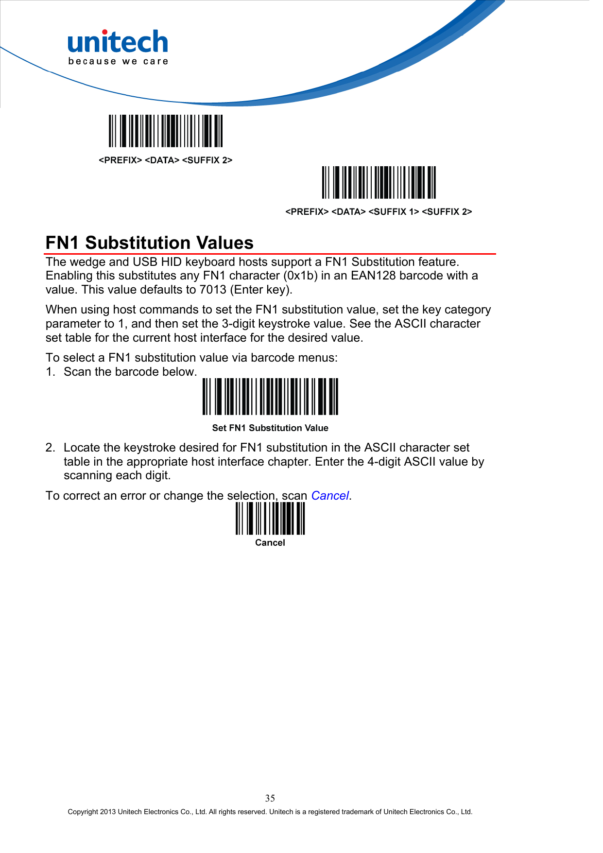       FN1 Substitution Values The wedge and USB HID keyboard hosts support a FN1 Substitution feature. Enabling this substitutes any FN1 character (0x1b) in an EAN128 barcode with a value. This value defaults to 7013 (Enter key). When using host commands to set the FN1 substitution value, set the key category parameter to 1, and then set the 3-digit keystroke value. See the ASCII character set table for the current host interface for the desired value. To select a FN1 substitution value via barcode menus: 1.  Scan the barcode below.  2.  Locate the keystroke desired for FN1 substitution in the ASCII character set table in the appropriate host interface chapter. Enter the 4-digit ASCII value by scanning each digit. To correct an error or change the selection, scan Cancel.  35 Copyright 2013 Unitech Electronics Co., Ltd. All rights reserved. Unitech is a registered trademark of Unitech Electronics Co., Ltd. 