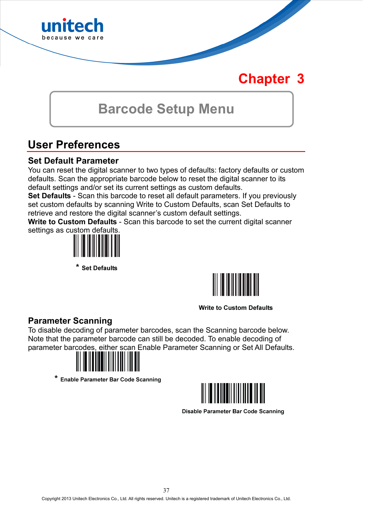  Chapter 3  Barcode Setup Menu  User Preferences Set Default Parameter You can reset the digital scanner to two types of defaults: factory defaults or custom defaults. Scan the appropriate barcode below to reset the digital scanner to its default settings and/or set its current settings as custom defaults. Set Defaults - Scan this barcode to reset all default parameters. If you previously set custom defaults by scanning Write to Custom Defaults, scan Set Defaults to retrieve and restore the digital scanner’s custom default settings. Write to Custom Defaults - Scan this barcode to set the current digital scanner settings as custom defaults.     Parameter Scanning To disable decoding of parameter barcodes, scan the Scanning barcode below. Note that the parameter barcode can still be decoded. To enable decoding of parameter barcodes, either scan Enable Parameter Scanning or Set All Defaults.      37 Copyright 2013 Unitech Electronics Co., Ltd. All rights reserved. Unitech is a registered trademark of Unitech Electronics Co., Ltd. 