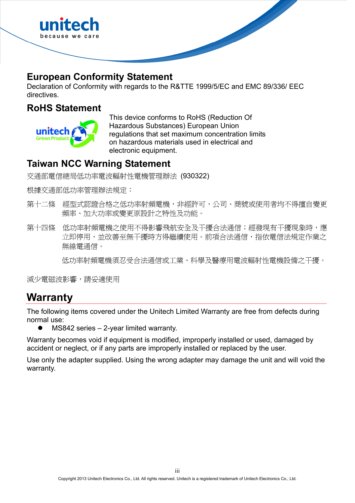  European Conformity Statement Declaration of Conformity with regards to the R&amp;TTE 1999/5/EC and EMC 89/336/ EEC directives. RoHS Statement  This device conforms to RoHS (Reduction Of Hazardous Substances) European Union regulations that set maximum concentration limits on hazardous materials used in electrical and electronic equipment. Taiwan NCC Warning Statement 交通部電信總局低功率電波輻射性電機管理辦法 (930322) 根據交通部低功率管理辦法規定： 第十二條  經型式認證合格之低功率射頻電機，非經許可，公司、商號或使用者均不得擅自變更頻率、加大功率或變更原設計之特性及功能。 第十四條  低功率射頻電機之使用不得影響飛航安全及干擾合法通信；經發現有干擾現象時，應立即停用，並改善至無干擾時方得繼續使用。前項合法通信，指依電信法規定作業之無線電通信。 低功率射頻電機須忍受合法通信或工業、科學及醫療用電波輻射性電機設備之干擾。 減少電磁波影響，請妥適使用 Warranty The following items covered under the Unitech Limited Warranty are free from defects during normal use:   MS842 series – 2-year limited warranty. Warranty becomes void if equipment is modified, improperly installed or used, damaged by accident or neglect, or if any parts are improperly installed or replaced by the user. Use only the adapter supplied. Using the wrong adapter may damage the unit and will void the warranty. iii Copyright 2013 Unitech Electronics Co., Ltd. All rights reserved. Unitech is a registered trademark of Unitech Electronics Co., Ltd. 