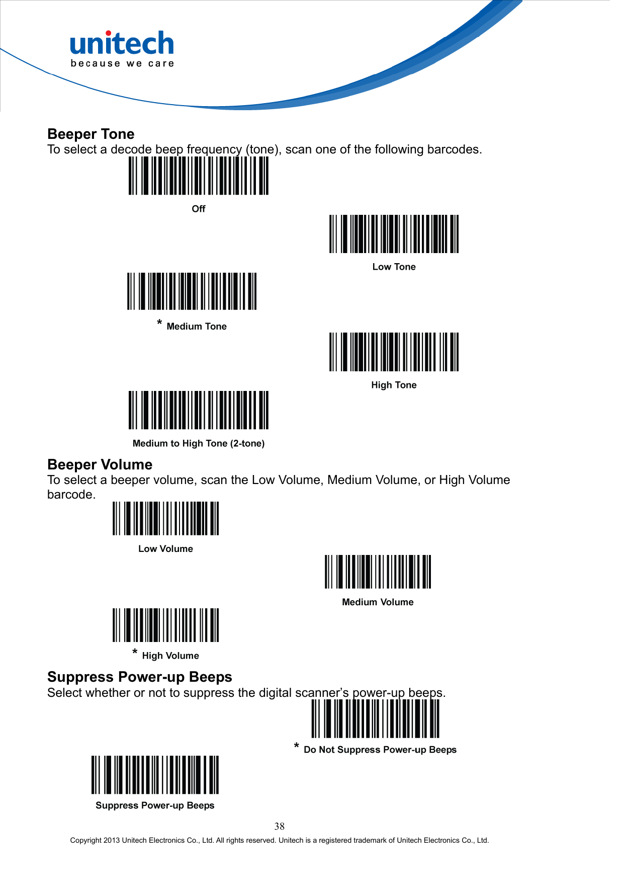  Beeper Tone To select a decode beep frequency (tone), scan one of the following barcodes.            Beeper Volume To select a beeper volume, scan the Low Volume, Medium Volume, or High Volume barcode.        Suppress Power-up Beeps Select whether or not to suppress the digital scanner’s power-up beeps.     38 Copyright 2013 Unitech Electronics Co., Ltd. All rights reserved. Unitech is a registered trademark of Unitech Electronics Co., Ltd. 