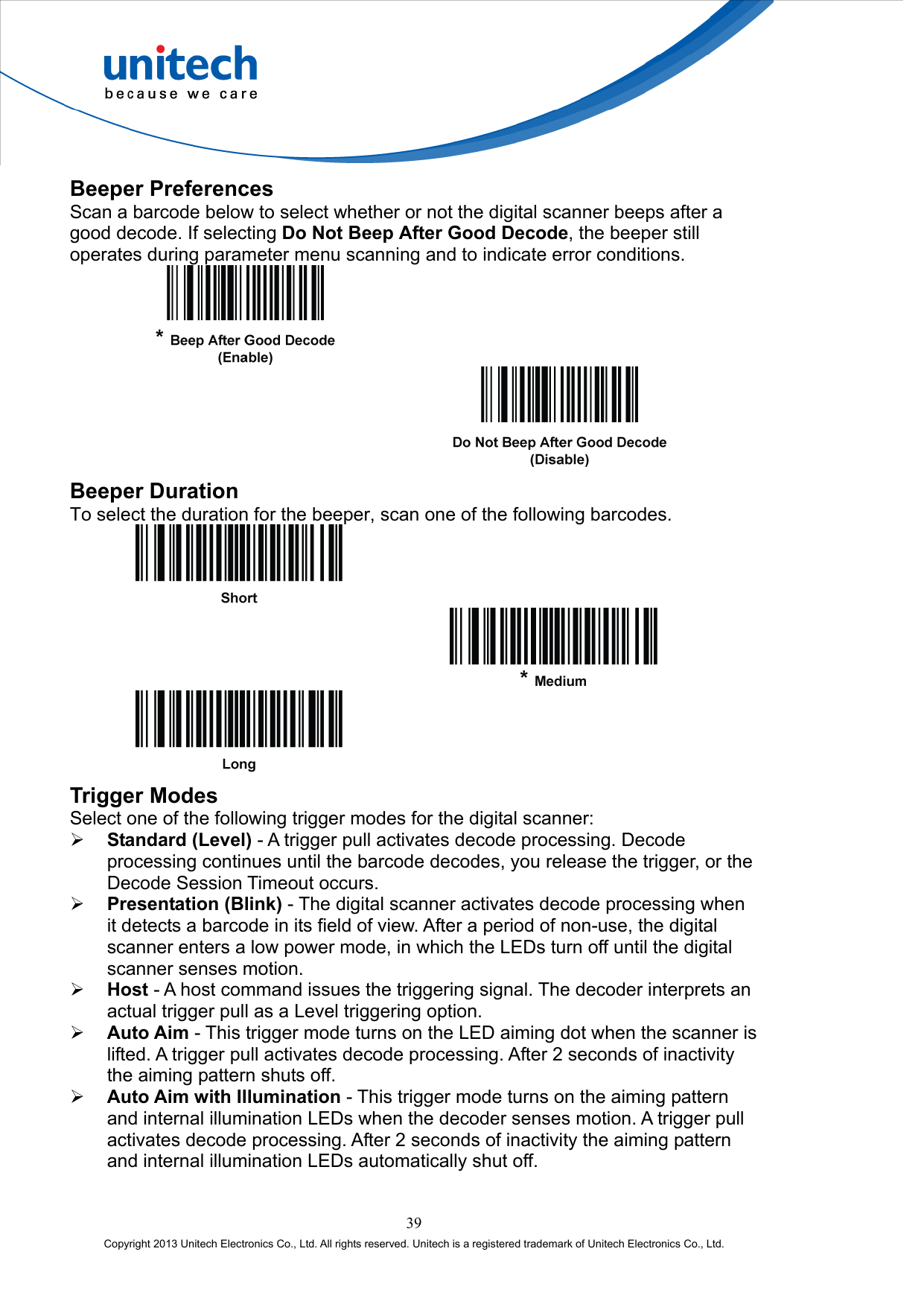  Beeper Preferences Scan a barcode below to select whether or not the digital scanner beeps after a good decode. If selecting Do Not Beep After Good Decode, the beeper still operates during parameter menu scanning and to indicate error conditions.      Beeper Duration To select the duration for the beeper, scan one of the following barcodes.        Trigger Modes Select one of the following trigger modes for the digital scanner:   Standard (Level) - A trigger pull activates decode processing. Decode processing continues until the barcode decodes, you release the trigger, or the Decode Session Timeout occurs.   Presentation (Blink) - The digital scanner activates decode processing when it detects a barcode in its field of view. After a period of non-use, the digital scanner enters a low power mode, in which the LEDs turn off until the digital scanner senses motion.   Host - A host command issues the triggering signal. The decoder interprets an actual trigger pull as a Level triggering option.   Auto Aim - This trigger mode turns on the LED aiming dot when the scanner is lifted. A trigger pull activates decode processing. After 2 seconds of inactivity the aiming pattern shuts off.   Auto Aim with Illumination - This trigger mode turns on the aiming pattern and internal illumination LEDs when the decoder senses motion. A trigger pull activates decode processing. After 2 seconds of inactivity the aiming pattern and internal illumination LEDs automatically shut off. 39 Copyright 2013 Unitech Electronics Co., Ltd. All rights reserved. Unitech is a registered trademark of Unitech Electronics Co., Ltd. 