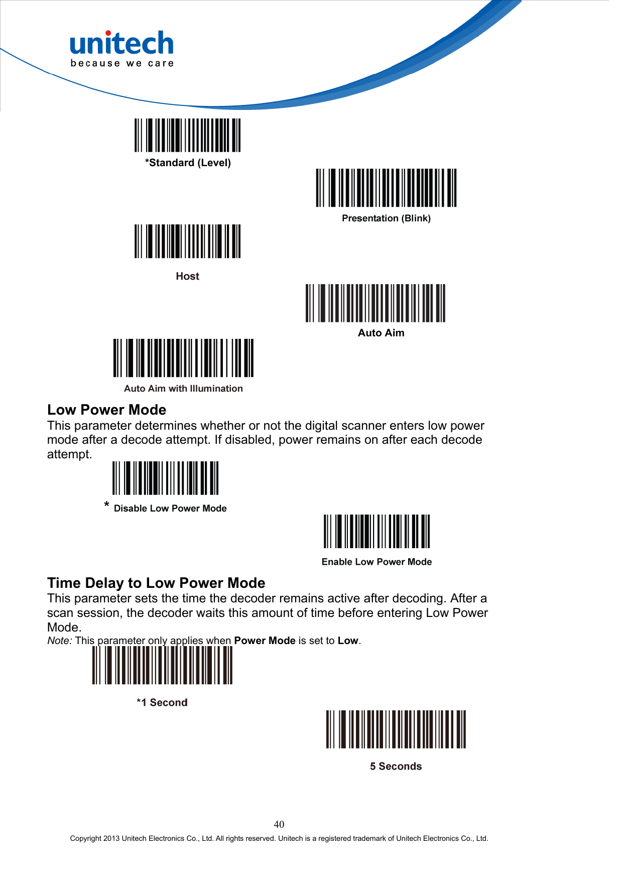         *Standard (Level)                    Auto Aim   Low Power Mode This parameter determines whether or not the digital scanner enters low power mode after a decode attempt. If disabled, power remains on after each decode attempt.      Time Delay to Low Power Mode This parameter sets the time the decoder remains active after decoding. After a scan session, the decoder waits this amount of time before entering Low Power Mode. Note: This parameter only applies when Power Mode is set to Low.      40 Copyright 2013 Unitech Electronics Co., Ltd. All rights reserved. Unitech is a registered trademark of Unitech Electronics Co., Ltd. 