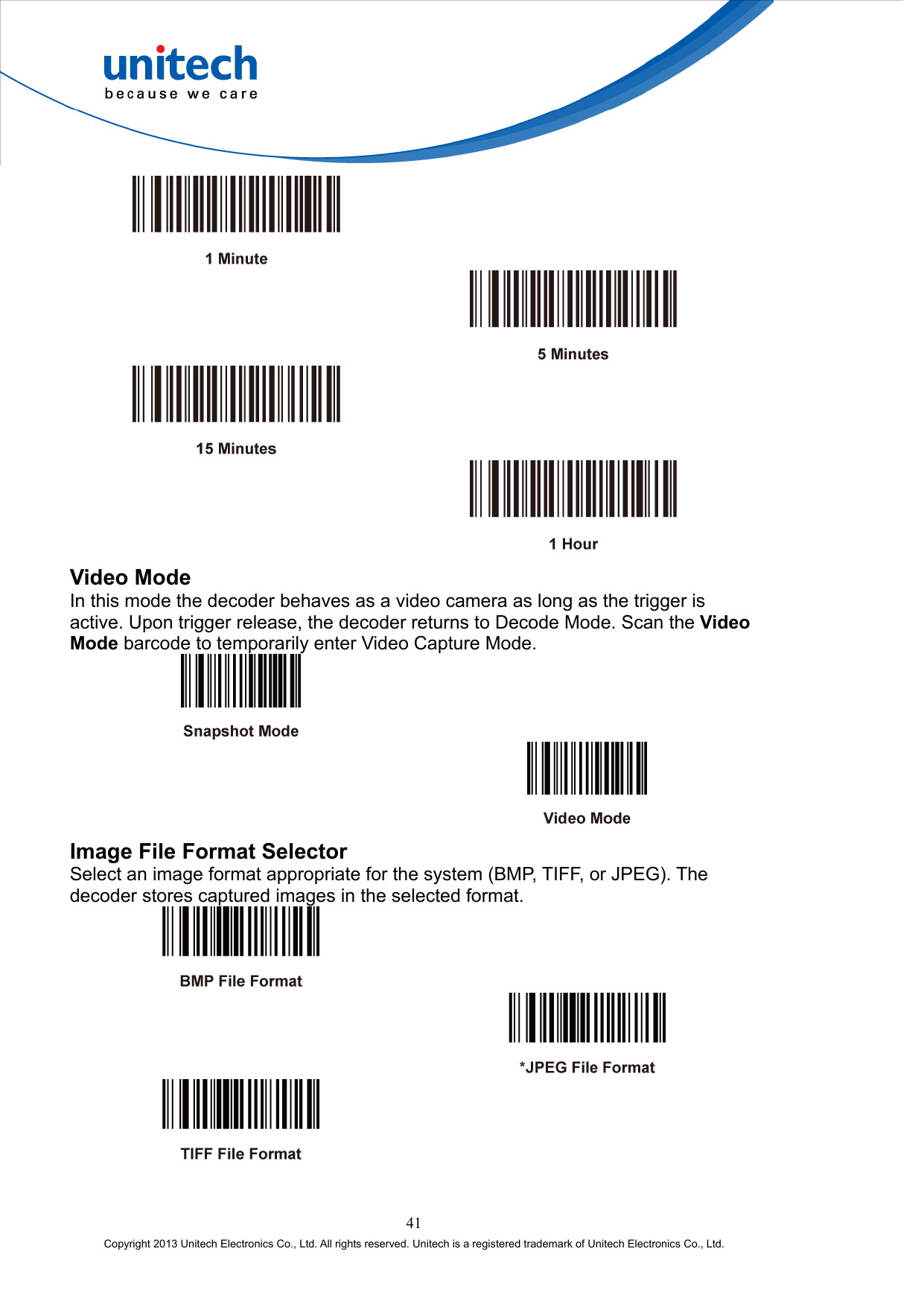          Video Mode In this mode the decoder behaves as a video camera as long as the trigger is active. Upon trigger release, the decoder returns to Decode Mode. Scan the Video Mode barcode to temporarily enter Video Capture Mode.     Image File Format Selector Select an image format appropriate for the system (BMP, TIFF, or JPEG). The decoder stores captured images in the selected format.       41 Copyright 2013 Unitech Electronics Co., Ltd. All rights reserved. Unitech is a registered trademark of Unitech Electronics Co., Ltd. 