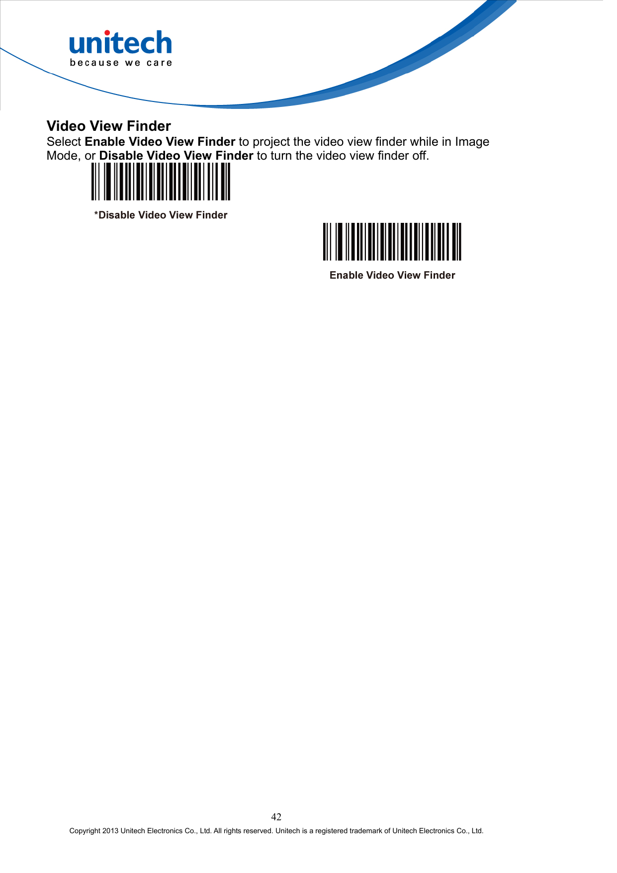  Video View Finder Select Enable Video View Finder to project the video view finder while in Image Mode, or Disable Video View Finder to turn the video view finder off.      42 Copyright 2013 Unitech Electronics Co., Ltd. All rights reserved. Unitech is a registered trademark of Unitech Electronics Co., Ltd. 