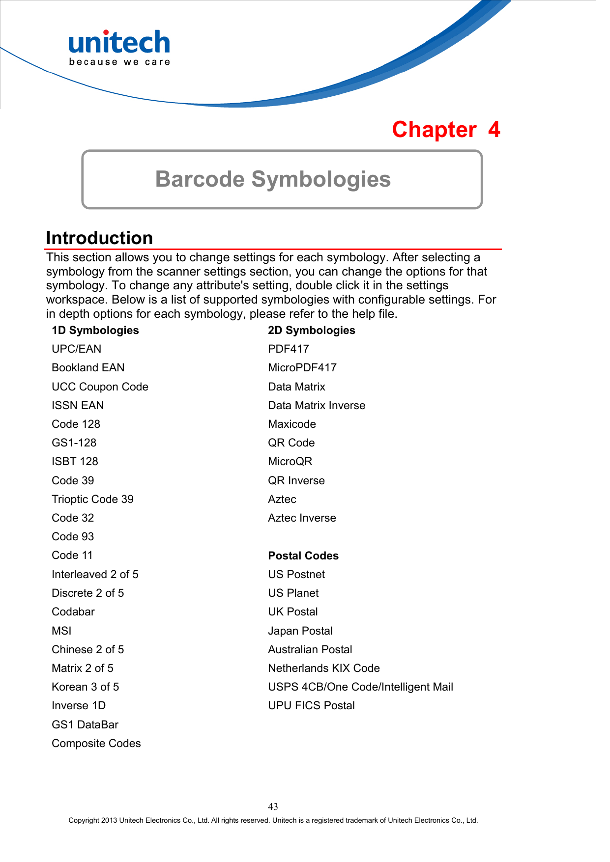  Chapter 4  Barcode Symbologies  Introduction This section allows you to change settings for each symbology. After selecting a symbology from the scanner settings section, you can change the options for that symbology. To change any attribute&apos;s setting, double click it in the settings workspace. Below is a list of supported symbologies with configurable settings. For in depth options for each symbology, please refer to the help file. 1D Symbologies  2D Symbologies UPC/EAN PDF417 Bookland EAN  MicroPDF417 UCC Coupon Code  Data Matrix ISSN EAN  Data Matrix Inverse Code 128  Maxicode GS1-128 QR Code ISBT 128  MicroQR Code 39  QR Inverse Trioptic Code 39  Aztec Code 32  Aztec Inverse Code 93   Code 11  Postal Codes Interleaved 2 of 5  US Postnet Discrete 2 of 5  US Planet Codabar UK Postal MSI Japan Postal Chinese 2 of 5  Australian Postal Matrix 2 of 5  Netherlands KIX Code Korean 3 of 5  USPS 4CB/One Code/Intelligent Mail Inverse 1D  UPU FICS Postal GS1 DataBar   Composite Codes   43 Copyright 2013 Unitech Electronics Co., Ltd. All rights reserved. Unitech is a registered trademark of Unitech Electronics Co., Ltd. 