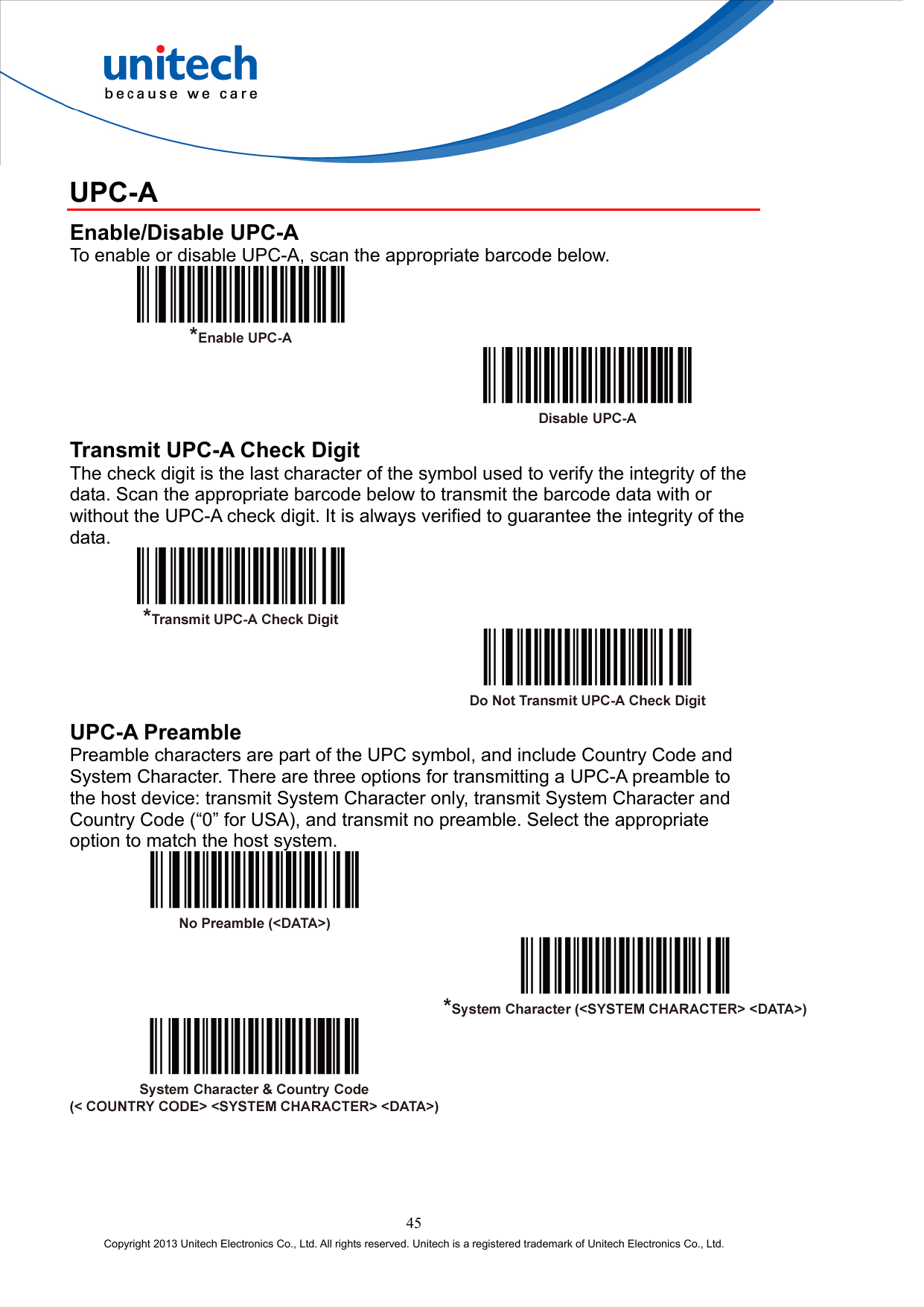  UPC-A Enable/Disable UPC-A To enable or disable UPC-A, scan the appropriate barcode below.     Transmit UPC-A Check Digit The check digit is the last character of the symbol used to verify the integrity of the data. Scan the appropriate barcode below to transmit the barcode data with or without the UPC-A check digit. It is always verified to guarantee the integrity of the data.     UPC-A Preamble Preamble characters are part of the UPC symbol, and include Country Code and System Character. There are three options for transmitting a UPC-A preamble to the host device: transmit System Character only, transmit System Character and Country Code (“0” for USA), and transmit no preamble. Select the appropriate option to match the host system.      45 Copyright 2013 Unitech Electronics Co., Ltd. All rights reserved. Unitech is a registered trademark of Unitech Electronics Co., Ltd. 
