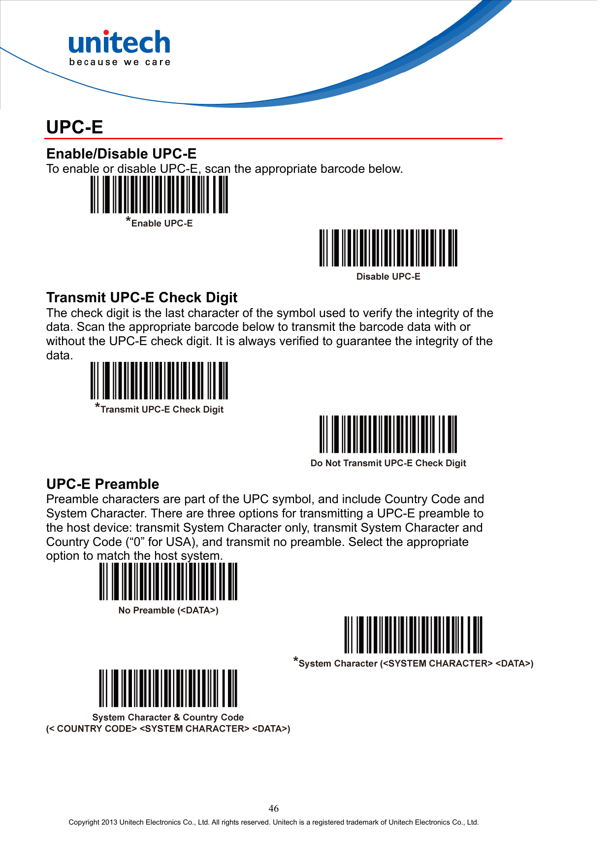  UPC-E Enable/Disable UPC-E To enable or disable UPC-E, scan the appropriate barcode below.     Transmit UPC-E Check Digit The check digit is the last character of the symbol used to verify the integrity of the data. Scan the appropriate barcode below to transmit the barcode data with or without the UPC-E check digit. It is always verified to guarantee the integrity of the data.     UPC-E Preamble Preamble characters are part of the UPC symbol, and include Country Code and System Character. There are three options for transmitting a UPC-E preamble to the host device: transmit System Character only, transmit System Character and Country Code (“0” for USA), and transmit no preamble. Select the appropriate option to match the host system.      46 Copyright 2013 Unitech Electronics Co., Ltd. All rights reserved. Unitech is a registered trademark of Unitech Electronics Co., Ltd. 