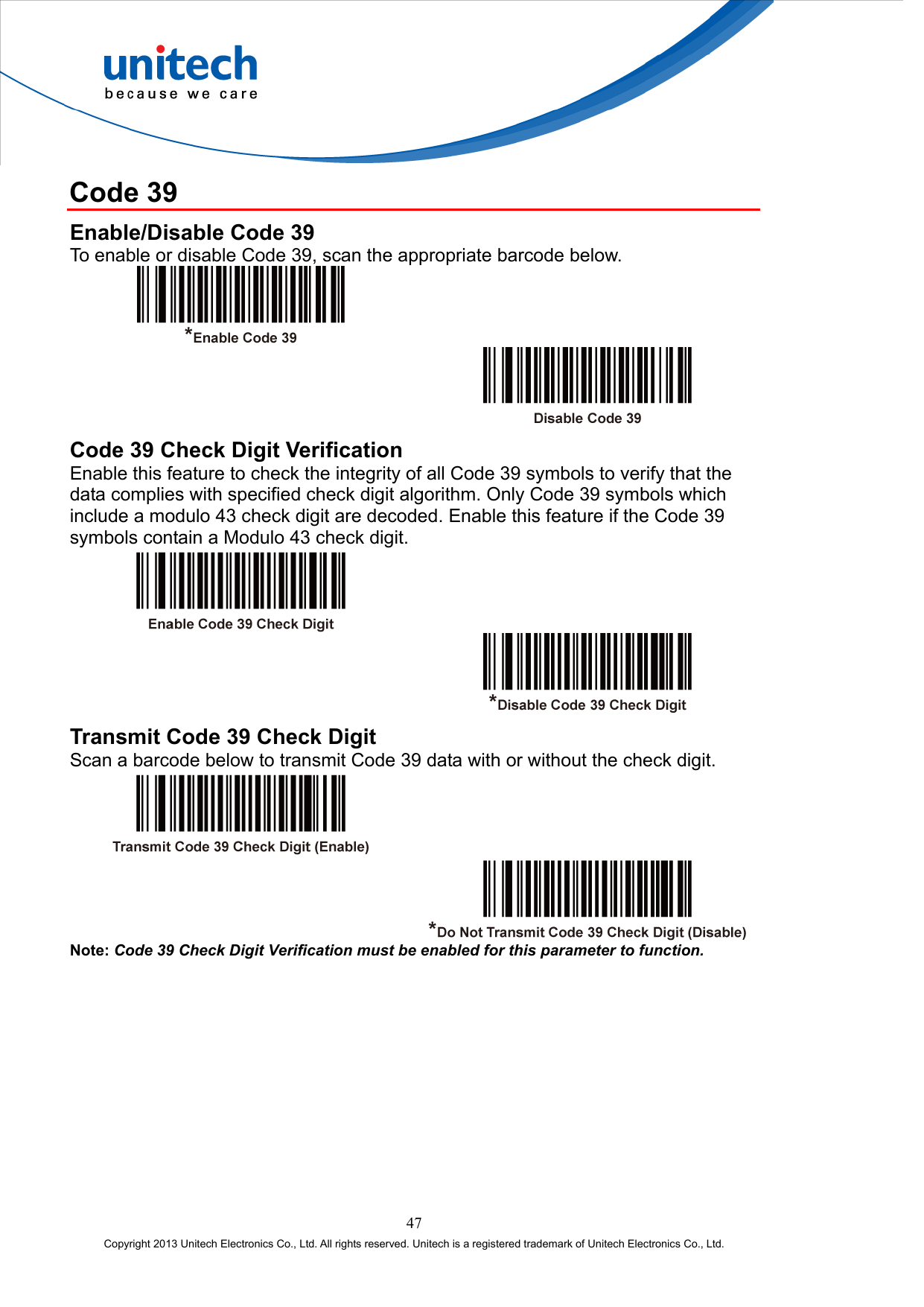  Code 39 Enable/Disable Code 39 To enable or disable Code 39, scan the appropriate barcode below.     Code 39 Check Digit Verification   Enable this feature to check the integrity of all Code 39 symbols to verify that the data complies with specified check digit algorithm. Only Code 39 symbols which include a modulo 43 check digit are decoded. Enable this feature if the Code 39 symbols contain a Modulo 43 check digit.     Transmit Code 39 Check Digit Scan a barcode below to transmit Code 39 data with or without the check digit.     Note: Code 39 Check Digit Verification must be enabled for this parameter to function. 47 Copyright 2013 Unitech Electronics Co., Ltd. All rights reserved. Unitech is a registered trademark of Unitech Electronics Co., Ltd. 