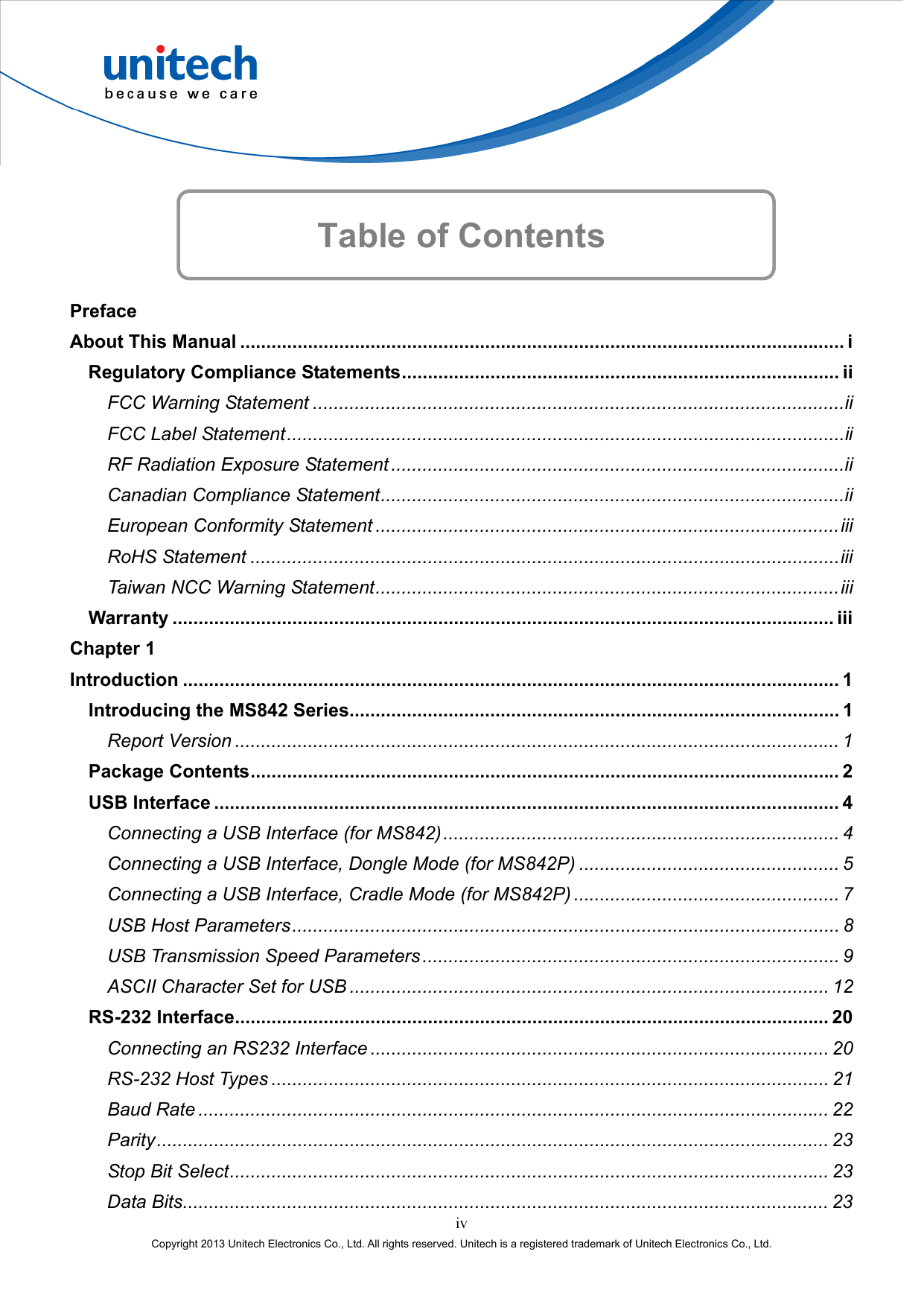    Table of Contents  Preface About This Manual .................................................................................................................... i Regulatory Compliance Statements.................................................................................... ii FCC Warning Statement ......................................................................................................ii FCC Label Statement...........................................................................................................ii RF Radiation Exposure Statement.......................................................................................ii Canadian Compliance Statement.........................................................................................ii European Conformity Statement .........................................................................................iii RoHS Statement .................................................................................................................iii Taiwan NCC Warning Statement.........................................................................................iii Warranty ............................................................................................................................... iii Chapter 1 Introduction .............................................................................................................................. 1 Introducing the MS842 Series.............................................................................................. 1 Report Version .................................................................................................................... 1 Package Contents................................................................................................................. 2 USB Interface ........................................................................................................................ 4 Connecting a USB Interface (for MS842)............................................................................ 4 Connecting a USB Interface, Dongle Mode (for MS842P) .................................................. 5 Connecting a USB Interface, Cradle Mode (for MS842P) ................................................... 7 USB Host Parameters......................................................................................................... 8 USB Transmission Speed Parameters ................................................................................ 9 ASCII Character Set for USB ............................................................................................ 12 RS-232 Interface.................................................................................................................. 20 Connecting an RS232 Interface ........................................................................................ 20 RS-232 Host Types ........................................................................................................... 21 Baud Rate ......................................................................................................................... 22 Parity................................................................................................................................. 23 Stop Bit Select................................................................................................................... 23 iv Copyright 2013 Unitech Electronics Co., Ltd. All rights reserved. Unitech is a registered trademark of Unitech Electronics Co., Ltd. Data Bits............................................................................................................................ 23 