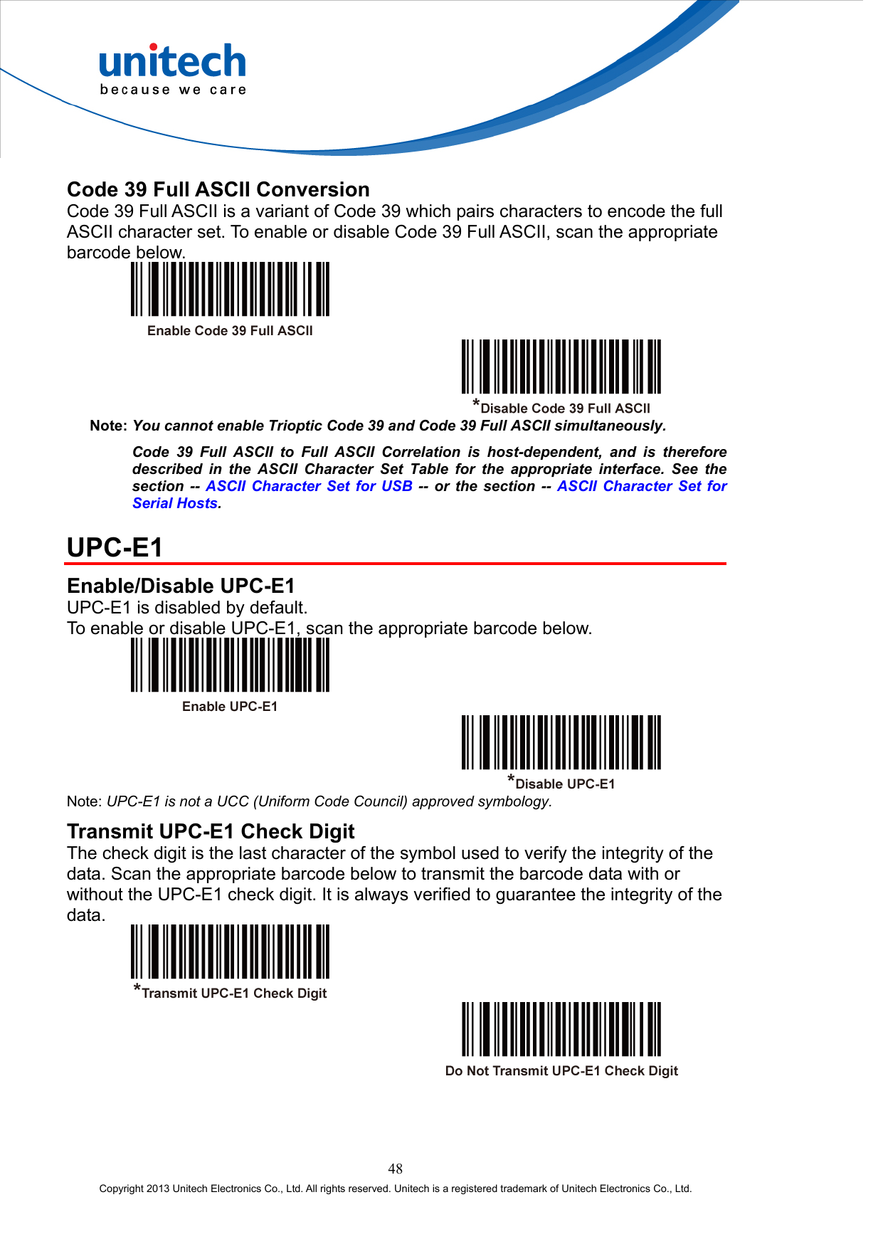  Code 39 Full ASCII Conversion Code 39 Full ASCII is a variant of Code 39 which pairs characters to encode the full ASCII character set. To enable or disable Code 39 Full ASCII, scan the appropriate barcode below.     Note: You cannot enable Trioptic Code 39 and Code 39 Full ASCII simultaneously. Code 39 Full ASCII to Full ASCII Correlation is host-dependent, and is therefore described in the ASCII Character Set Table for the appropriate interface. See the section -- ASCII Character Set for USB -- or the section -- ASCII Character Set for Serial Hosts.  UPC-E1 Enable/Disable UPC-E1 UPC-E1 is disabled by default. To enable or disable UPC-E1, scan the appropriate barcode below.     Note: UPC-E1 is not a UCC (Uniform Code Council) approved symbology. Transmit UPC-E1 Check Digit The check digit is the last character of the symbol used to verify the integrity of the data. Scan the appropriate barcode below to transmit the barcode data with or without the UPC-E1 check digit. It is always verified to guarantee the integrity of the data.     48 Copyright 2013 Unitech Electronics Co., Ltd. All rights reserved. Unitech is a registered trademark of Unitech Electronics Co., Ltd. 