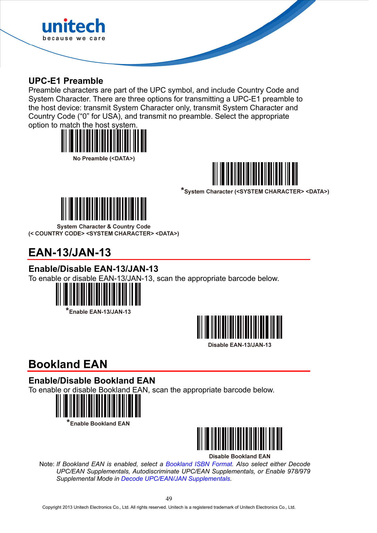  UPC-E1 Preamble Preamble characters are part of the UPC symbol, and include Country Code and System Character. There are three options for transmitting a UPC-E1 preamble to the host device: transmit System Character only, transmit System Character and Country Code (“0” for USA), and transmit no preamble. Select the appropriate option to match the host system.      EAN-13/JAN-13 Enable/Disable EAN-13/JAN-13 To enable or disable EAN-13/JAN-13, scan the appropriate barcode below.      Bookland EAN Enable/Disable Bookland EAN To enable or disable Bookland EAN, scan the appropriate barcode below.     Note: If Bookland EAN is enabled, select a Bookland ISBN Format. Also select either Decode UPC/EAN Supplementals, Autodiscriminate UPC/EAN Supplementals, or Enable 978/979 Supplemental Mode in Decode UPC/EAN/JAN Supplementals.  49 Copyright 2013 Unitech Electronics Co., Ltd. All rights reserved. Unitech is a registered trademark of Unitech Electronics Co., Ltd. 