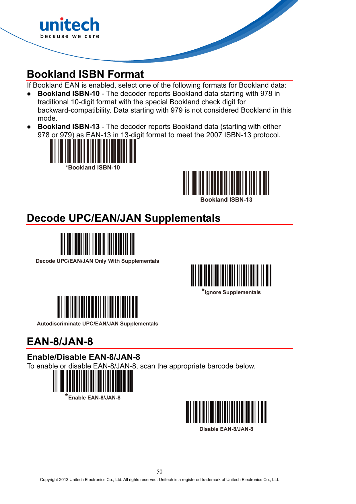 Bookland ISBN Format If Bookland EAN is enabled, select one of the following formats for Bookland data:   Bookland ISBN-10 - The decoder reports Bookland data starting with 978 in traditional 10-digit format with the special Bookland check digit for backward-compatibility. Data starting with 979 is not considered Bookland in this mode.   Bookland ISBN-13 - The decoder reports Bookland data (starting with either 978 or 979) as EAN-13 in 13-digit format to meet the 2007 ISBN-13 protocol.      Decode UPC/EAN/JAN Supplementals         EAN-8/JAN-8 Enable/Disable EAN-8/JAN-8 To enable or disable EAN-8/JAN-8, scan the appropriate barcode below.      50 Copyright 2013 Unitech Electronics Co., Ltd. All rights reserved. Unitech is a registered trademark of Unitech Electronics Co., Ltd. 