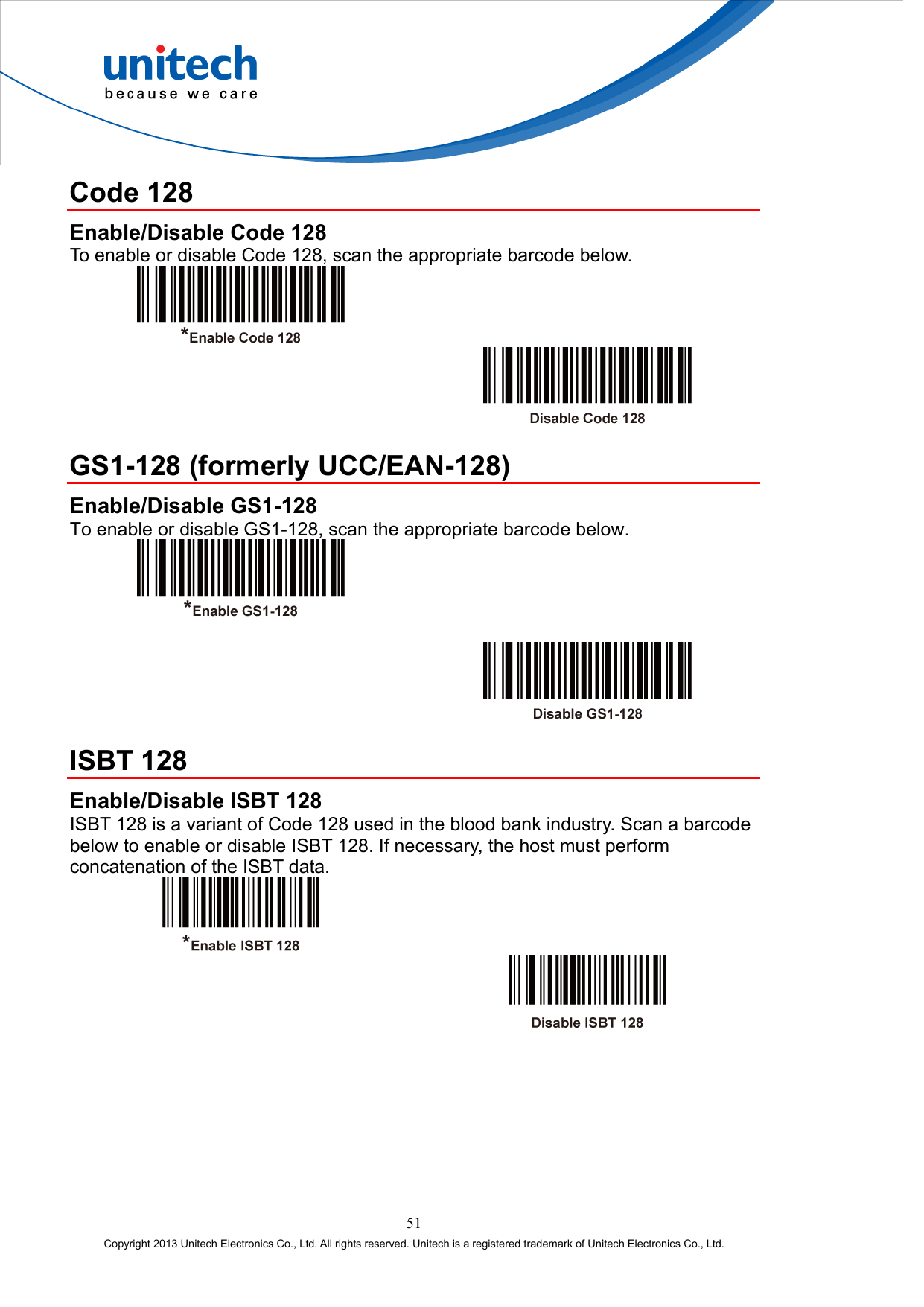  Code 128 Enable/Disable Code 128 To enable or disable Code 128, scan the appropriate barcode below.      GS1-128 (formerly UCC/EAN-128) Enable/Disable GS1-128 To enable or disable GS1-128, scan the appropriate barcode below.       ISBT 128 Enable/Disable ISBT 128 ISBT 128 is a variant of Code 128 used in the blood bank industry. Scan a barcode below to enable or disable ISBT 128. If necessary, the host must perform concatenation of the ISBT data.     51 Copyright 2013 Unitech Electronics Co., Ltd. All rights reserved. Unitech is a registered trademark of Unitech Electronics Co., Ltd. 