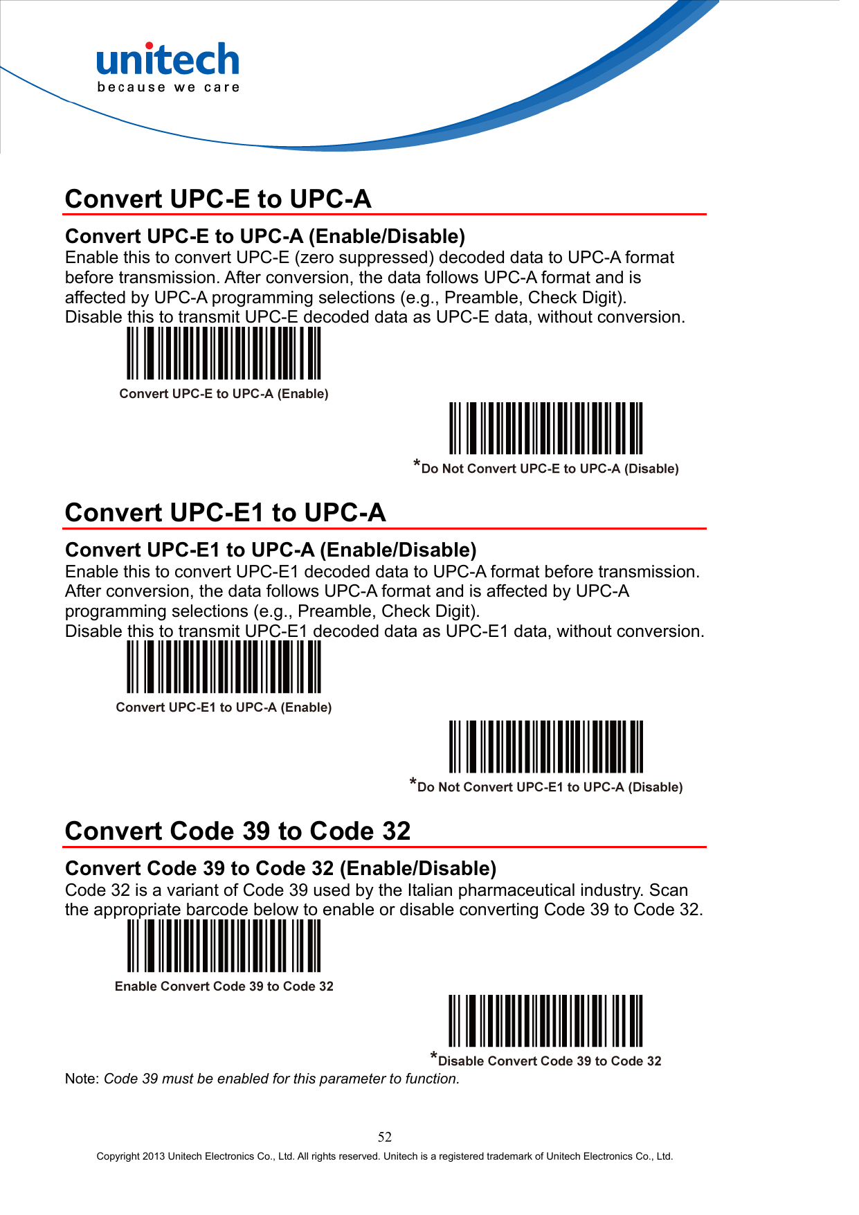   Convert UPC-E to UPC-A Convert UPC-E to UPC-A (Enable/Disable) Enable this to convert UPC-E (zero suppressed) decoded data to UPC-A format before transmission. After conversion, the data follows UPC-A format and is affected by UPC-A programming selections (e.g., Preamble, Check Digit). Disable this to transmit UPC-E decoded data as UPC-E data, without conversion.      Convert UPC-E1 to UPC-A Convert UPC-E1 to UPC-A (Enable/Disable) Enable this to convert UPC-E1 decoded data to UPC-A format before transmission. After conversion, the data follows UPC-A format and is affected by UPC-A programming selections (e.g., Preamble, Check Digit). Disable this to transmit UPC-E1 decoded data as UPC-E1 data, without conversion.      Convert Code 39 to Code 32 Convert Code 39 to Code 32 (Enable/Disable) Code 32 is a variant of Code 39 used by the Italian pharmaceutical industry. Scan the appropriate barcode below to enable or disable converting Code 39 to Code 32.     Note: Code 39 must be enabled for this parameter to function. 52 Copyright 2013 Unitech Electronics Co., Ltd. All rights reserved. Unitech is a registered trademark of Unitech Electronics Co., Ltd. 