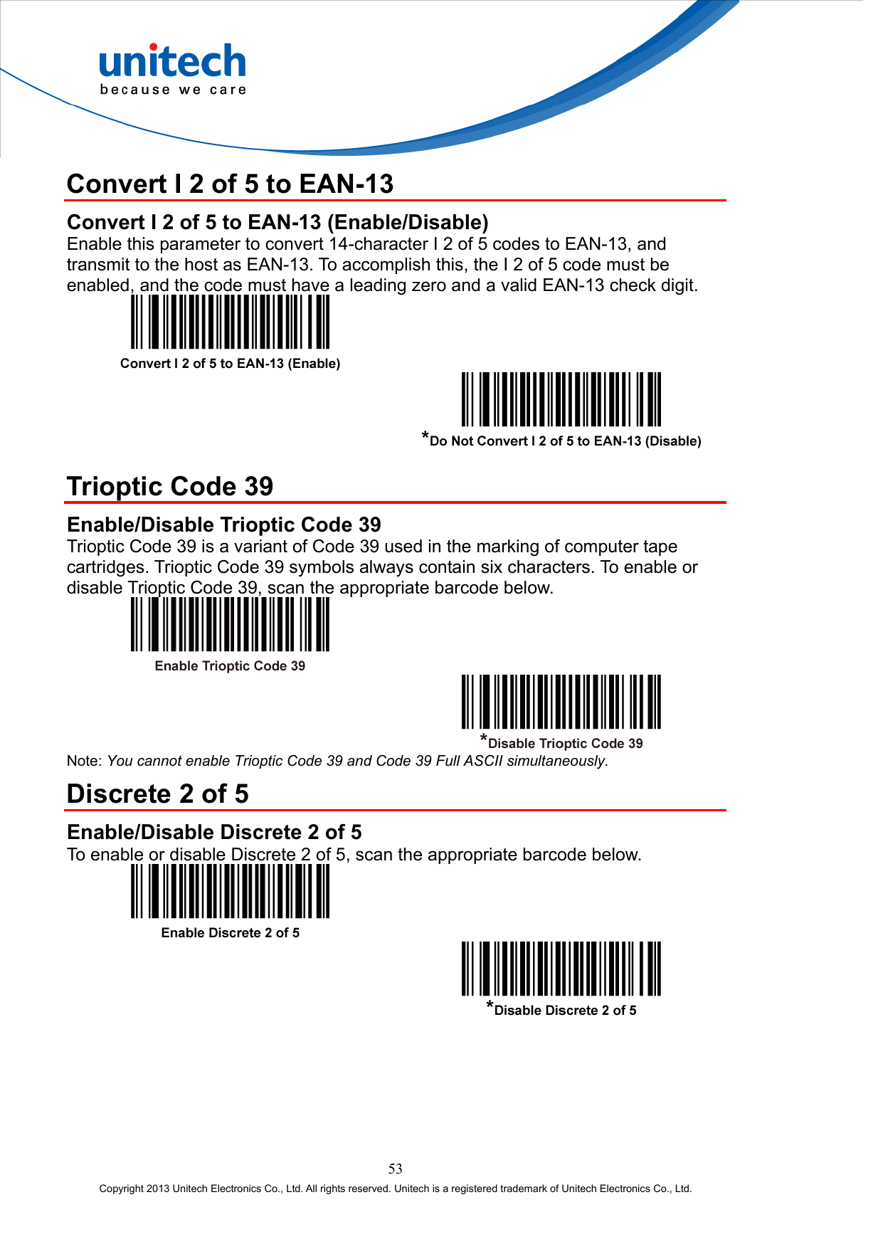  Convert I 2 of 5 to EAN-13 Convert I 2 of 5 to EAN-13 (Enable/Disable) Enable this parameter to convert 14-character I 2 of 5 codes to EAN-13, and transmit to the host as EAN-13. To accomplish this, the I 2 of 5 code must be enabled, and the code must have a leading zero and a valid EAN-13 check digit.      Trioptic Code 39 Enable/Disable Trioptic Code 39 Trioptic Code 39 is a variant of Code 39 used in the marking of computer tape cartridges. Trioptic Code 39 symbols always contain six characters. To enable or disable Trioptic Code 39, scan the appropriate barcode below.     Note: You cannot enable Trioptic Code 39 and Code 39 Full ASCII simultaneously. Discrete 2 of 5 Enable/Disable Discrete 2 of 5 To enable or disable Discrete 2 of 5, scan the appropriate barcode below.     53 Copyright 2013 Unitech Electronics Co., Ltd. All rights reserved. Unitech is a registered trademark of Unitech Electronics Co., Ltd. 