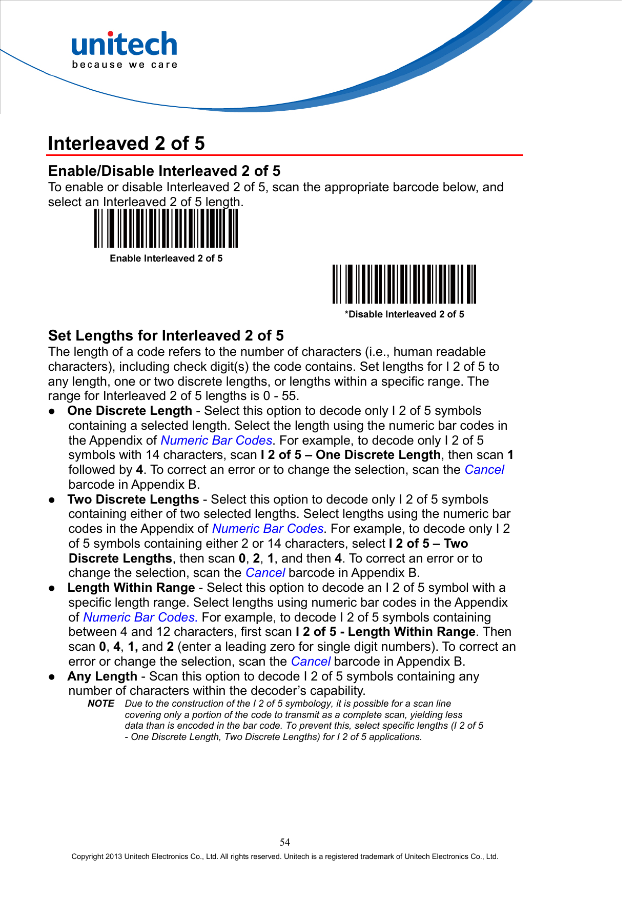  Interleaved 2 of 5 Enable/Disable Interleaved 2 of 5 To enable or disable Interleaved 2 of 5, scan the appropriate barcode below, and select an Interleaved 2 of 5 length.     Set Lengths for Interleaved 2 of 5 The length of a code refers to the number of characters (i.e., human readable characters), including check digit(s) the code contains. Set lengths for I 2 of 5 to any length, one or two discrete lengths, or lengths within a specific range. The range for Interleaved 2 of 5 lengths is 0 - 55.   One Discrete Length - Select this option to decode only I 2 of 5 symbols containing a selected length. Select the length using the numeric bar codes in the Appendix of Numeric Bar Codes. For example, to decode only I 2 of 5 symbols with 14 characters, scan I 2 of 5 – One Discrete Length, then scan 1 followed by 4. To correct an error or to change the selection, scan the Cancel barcode in Appendix B.   Two Discrete Lengths - Select this option to decode only I 2 of 5 symbols containing either of two selected lengths. Select lengths using the numeric bar codes in the Appendix of Numeric Bar Codes. For example, to decode only I 2 of 5 symbols containing either 2 or 14 characters, select I 2 of 5 – Two Discrete Lengths, then scan 0, 2, 1, and then 4. To correct an error or to change the selection, scan the Cancel barcode in Appendix B.   Length Within Range - Select this option to decode an I 2 of 5 symbol with a specific length range. Select lengths using numeric bar codes in the Appendix of Numeric Bar Codes. For example, to decode I 2 of 5 symbols containing between 4 and 12 characters, first scan I 2 of 5 - Length Within Range. Then scan 0, 4, 1, and 2 (enter a leading zero for single digit numbers). To correct an error or change the selection, scan the Cancel barcode in Appendix B.   Any Length - Scan this option to decode I 2 of 5 symbols containing any number of characters within the decoder’s capability. NOTE Due to the construction of the I 2 of 5 symbology, it is possible for a scan line covering only a portion of the code to transmit as a complete scan, yielding less data than is encoded in the bar code. To prevent this, select specific lengths (I 2 of 5 - One Discrete Length, Two Discrete Lengths) for I 2 of 5 applications. 54 Copyright 2013 Unitech Electronics Co., Ltd. All rights reserved. Unitech is a registered trademark of Unitech Electronics Co., Ltd. 