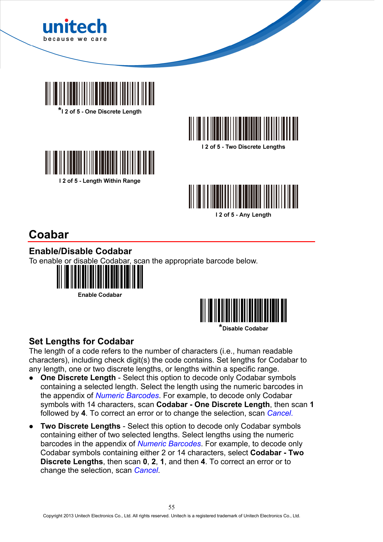            Coabar Enable/Disable Codabar To enable or disable Codabar, scan the appropriate barcode below.     Set Lengths for Codabar The length of a code refers to the number of characters (i.e., human readable characters), including check digit(s) the code contains. Set lengths for Codabar to any length, one or two discrete lengths, or lengths within a specific range.   One Discrete Length - Select this option to decode only Codabar symbols containing a selected length. Select the length using the numeric barcodes in the appendix of Numeric Barcodes. For example, to decode only Codabar symbols with 14 characters, scan Codabar - One Discrete Length, then scan 1 followed by 4. To correct an error or to change the selection, scan Cancel.   Two Discrete Lengths - Select this option to decode only Codabar symbols containing either of two selected lengths. Select lengths using the numeric barcodes in the appendix of Numeric Barcodes. For example, to decode only Codabar symbols containing either 2 or 14 characters, select Codabar - Two Discrete Lengths, then scan 0, 2, 1, and then 4. To correct an error or to change the selection, scan Cancel. 55 Copyright 2013 Unitech Electronics Co., Ltd. All rights reserved. Unitech is a registered trademark of Unitech Electronics Co., Ltd. 