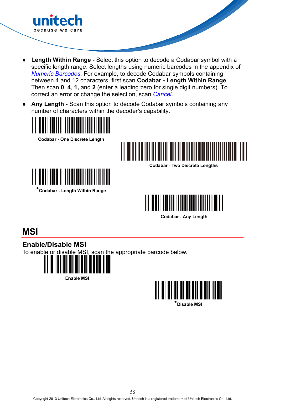    Length Within Range - Select this option to decode a Codabar symbol with a specific length range. Select lengths using numeric barcodes in the appendix of Numeric Barcodes. For example, to decode Codabar symbols containing between 4 and 12 characters, first scan Codabar - Length Within Range. Then scan 0, 4, 1, and 2 (enter a leading zero for single digit numbers). To correct an error or change the selection, scan Cancel.   Any Length - Scan this option to decode Codabar symbols containing any number of characters within the decoder’s capability.         MSI Enable/Disable MSI To enable or disable MSI, scan the appropriate barcode below.     56 Copyright 2013 Unitech Electronics Co., Ltd. All rights reserved. Unitech is a registered trademark of Unitech Electronics Co., Ltd. 