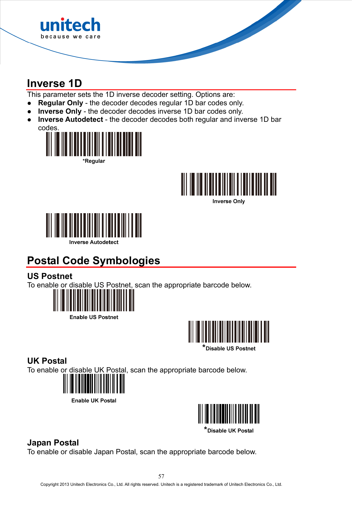   Inverse 1D This parameter sets the 1D inverse decoder setting. Options are:   Regular Only - the decoder decodes regular 1D bar codes only.   Inverse Only - the decoder decodes inverse 1D bar codes only.   Inverse Autodetect - the decoder decodes both regular and inverse 1D bar codes.          Postal Code Symbologies US Postnet To enable or disable US Postnet, scan the appropriate barcode below.     UK Postal To enable or disable UK Postal, scan the appropriate barcode below.     Japan Postal To enable or disable Japan Postal, scan the appropriate barcode below. 57 Copyright 2013 Unitech Electronics Co., Ltd. All rights reserved. Unitech is a registered trademark of Unitech Electronics Co., Ltd. 