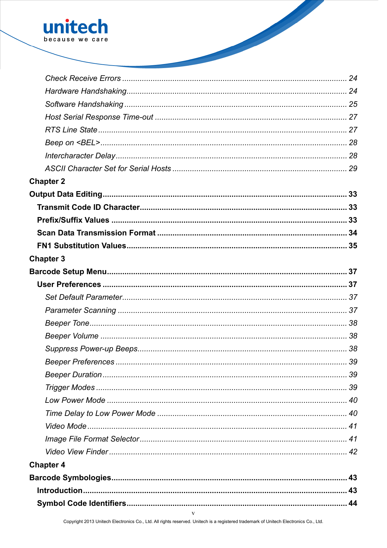  v Copyright 2013 Unitech Electronics Co., Ltd. All rights reserved. Unitech is a registered trademark of Unitech Electronics Co., Ltd. Check Receive Errors ....................................................................................................... 24 Hardware Handshaking..................................................................................................... 24 Software Handshaking ...................................................................................................... 25 Host Serial Response Time-out ........................................................................................ 27 RTS Line State..................................................................................................................27 Beep on &lt;BEL&gt;................................................................................................................. 28 Intercharacter Delay.......................................................................................................... 28 ASCII Character Set for Serial Hosts ................................................................................ 29 Chapter 2 Output Data Editing................................................................................................................ 33 Transmit Code ID Character............................................................................................... 33 Prefix/Suffix Values ............................................................................................................33 Scan Data Transmission Format ....................................................................................... 34 FN1 Substitution Values..................................................................................................... 35 Chapter 3 Barcode Setup Menu..............................................................................................................37 User Preferences ................................................................................................................37 Set Default Parameter....................................................................................................... 37 Parameter Scanning ......................................................................................................... 37 Beeper Tone...................................................................................................................... 38 Beeper Volume ................................................................................................................. 38 Suppress Power-up Beeps................................................................................................ 38 Beeper Preferences .......................................................................................................... 39 Beeper Duration ................................................................................................................ 39 Trigger Modes ...................................................................................................................39 Low Power Mode .............................................................................................................. 40 Time Delay to Low Power Mode ....................................................................................... 40 Video Mode ....................................................................................................................... 41 Image File Format Selector............................................................................................... 41 Video View Finder ............................................................................................................. 42 Chapter 4 Barcode Symbologies............................................................................................................ 43 Introduction......................................................................................................................... 43 Symbol Code Identifiers..................................................................................................... 44 