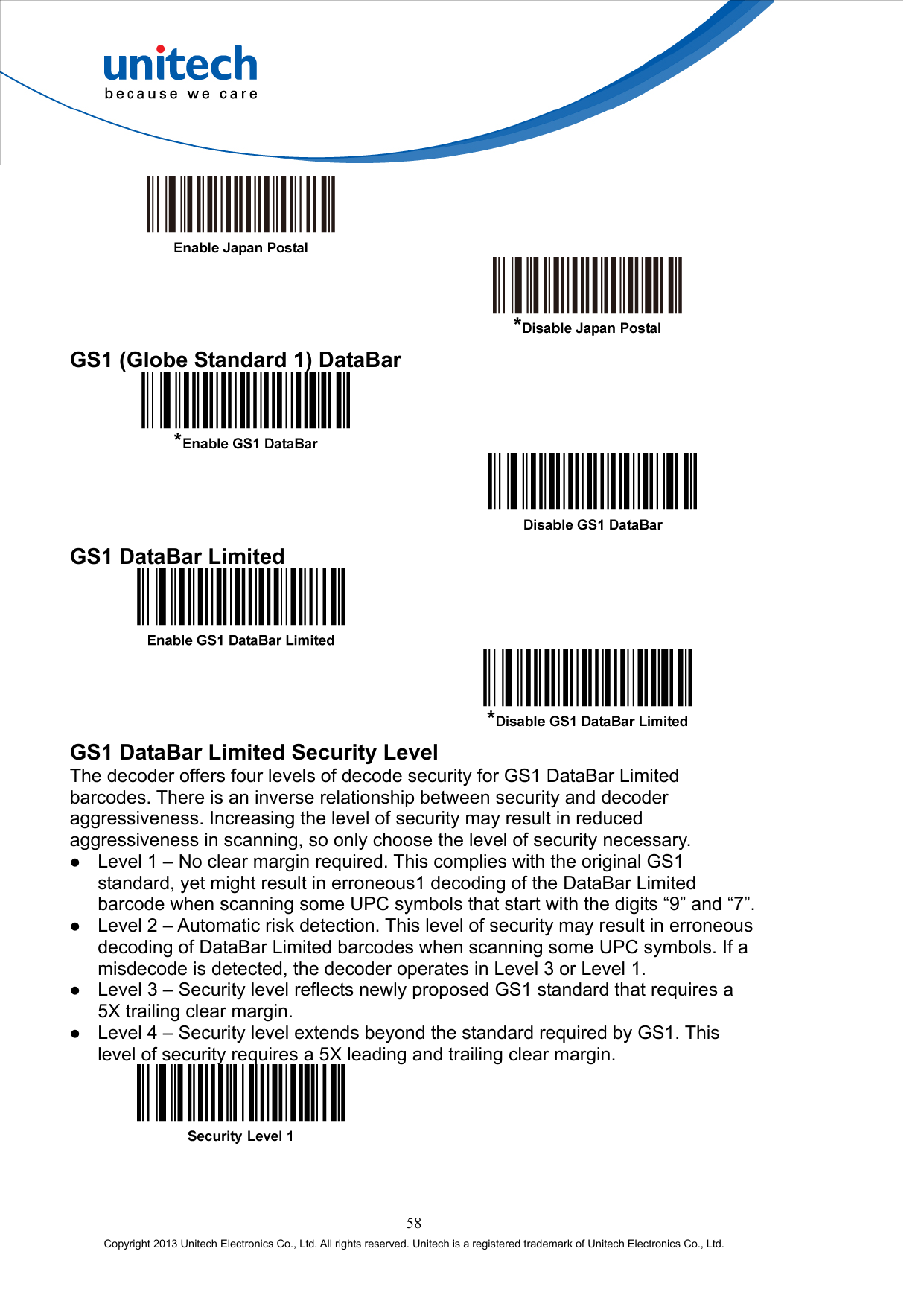      GS1 (Globe Standard 1) DataBar     GS1 DataBar Limited     GS1 DataBar Limited Security Level The decoder offers four levels of decode security for GS1 DataBar Limited barcodes. There is an inverse relationship between security and decoder aggressiveness. Increasing the level of security may result in reduced aggressiveness in scanning, so only choose the level of security necessary.   Level 1 – No clear margin required. This complies with the original GS1 standard, yet might result in erroneous1 decoding of the DataBar Limited barcode when scanning some UPC symbols that start with the digits “9” and “7”.   Level 2 – Automatic risk detection. This level of security may result in erroneous decoding of DataBar Limited barcodes when scanning some UPC symbols. If a misdecode is detected, the decoder operates in Level 3 or Level 1.   Level 3 – Security level reflects newly proposed GS1 standard that requires a 5X trailing clear margin.   Level 4 – Security level extends beyond the standard required by GS1. This level of security requires a 5X leading and trailing clear margin.   58 Copyright 2013 Unitech Electronics Co., Ltd. All rights reserved. Unitech is a registered trademark of Unitech Electronics Co., Ltd. 