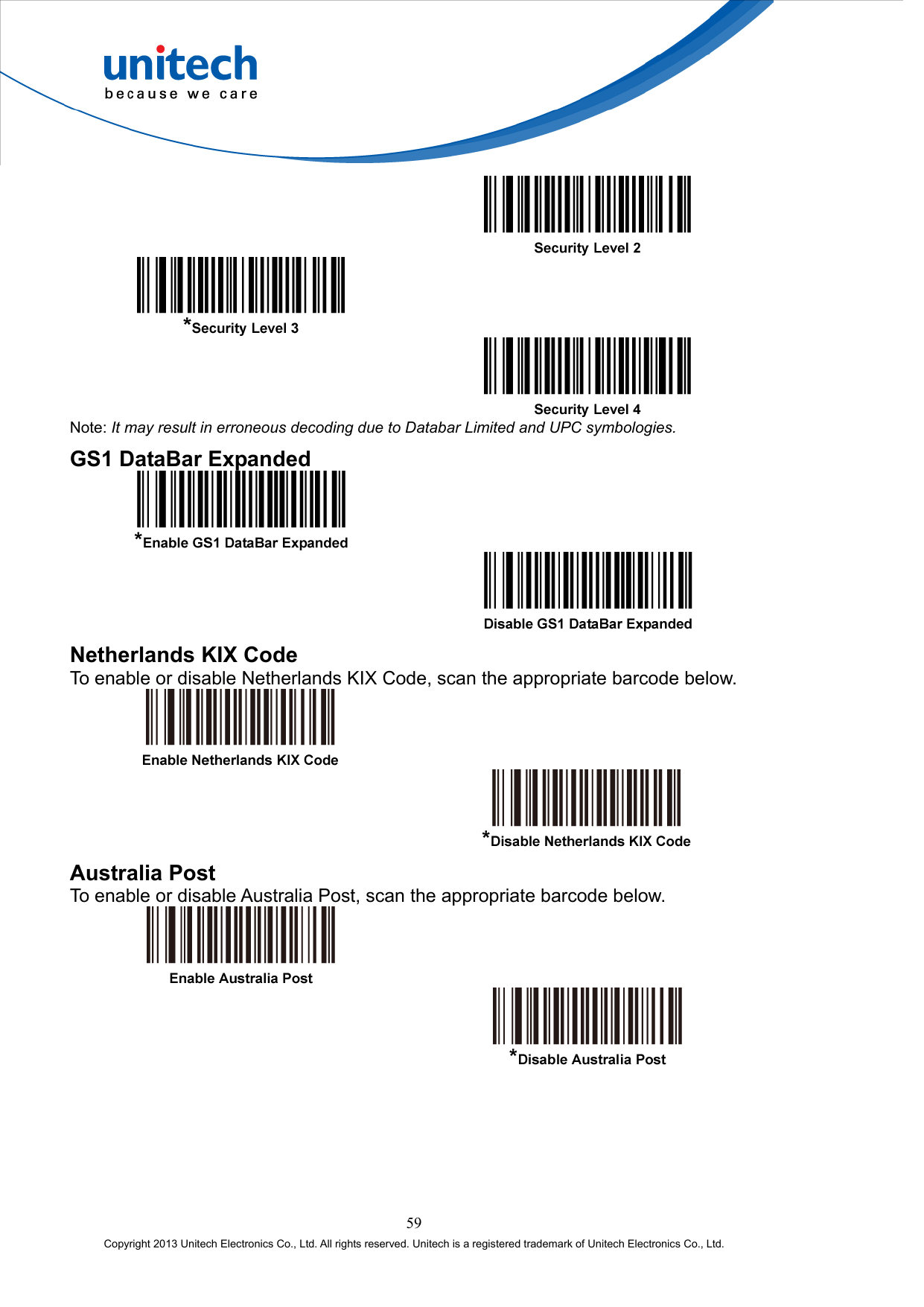        Note: It may result in erroneous decoding due to Databar Limited and UPC symbologies. GS1 DataBar Expanded     Netherlands KIX Code To enable or disable Netherlands KIX Code, scan the appropriate barcode below.     Australia Post To enable or disable Australia Post, scan the appropriate barcode below.     59 Copyright 2013 Unitech Electronics Co., Ltd. All rights reserved. Unitech is a registered trademark of Unitech Electronics Co., Ltd. 