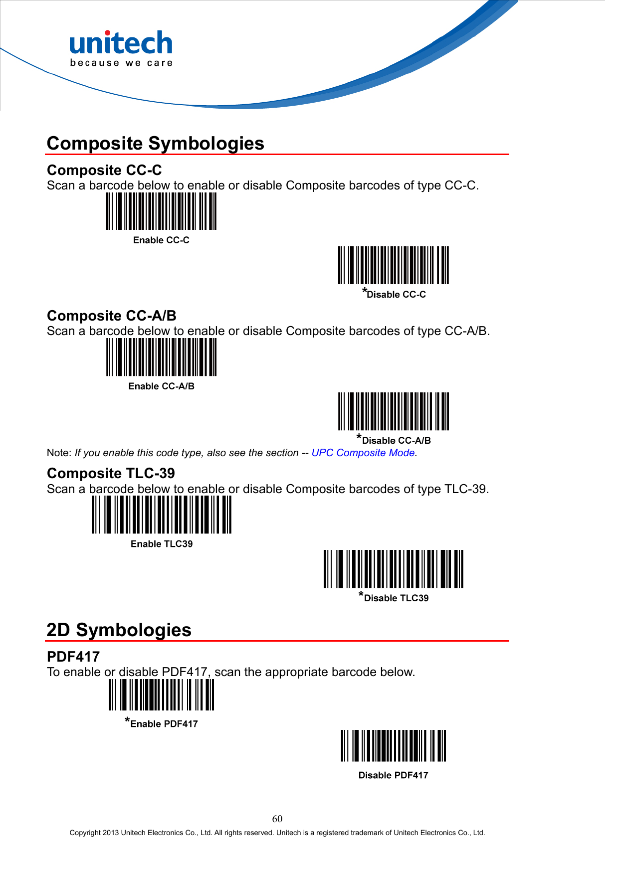   Composite Symbologies Composite CC-C Scan a barcode below to enable or disable Composite barcodes of type CC-C.     Composite CC-A/B Scan a barcode below to enable or disable Composite barcodes of type CC-A/B.     Note: If you enable this code type, also see the section -- UPC Composite Mode. Composite TLC-39 Scan a barcode below to enable or disable Composite barcodes of type TLC-39.      2D Symbologies PDF417 To enable or disable PDF417, scan the appropriate barcode below.     60 Copyright 2013 Unitech Electronics Co., Ltd. All rights reserved. Unitech is a registered trademark of Unitech Electronics Co., Ltd. 