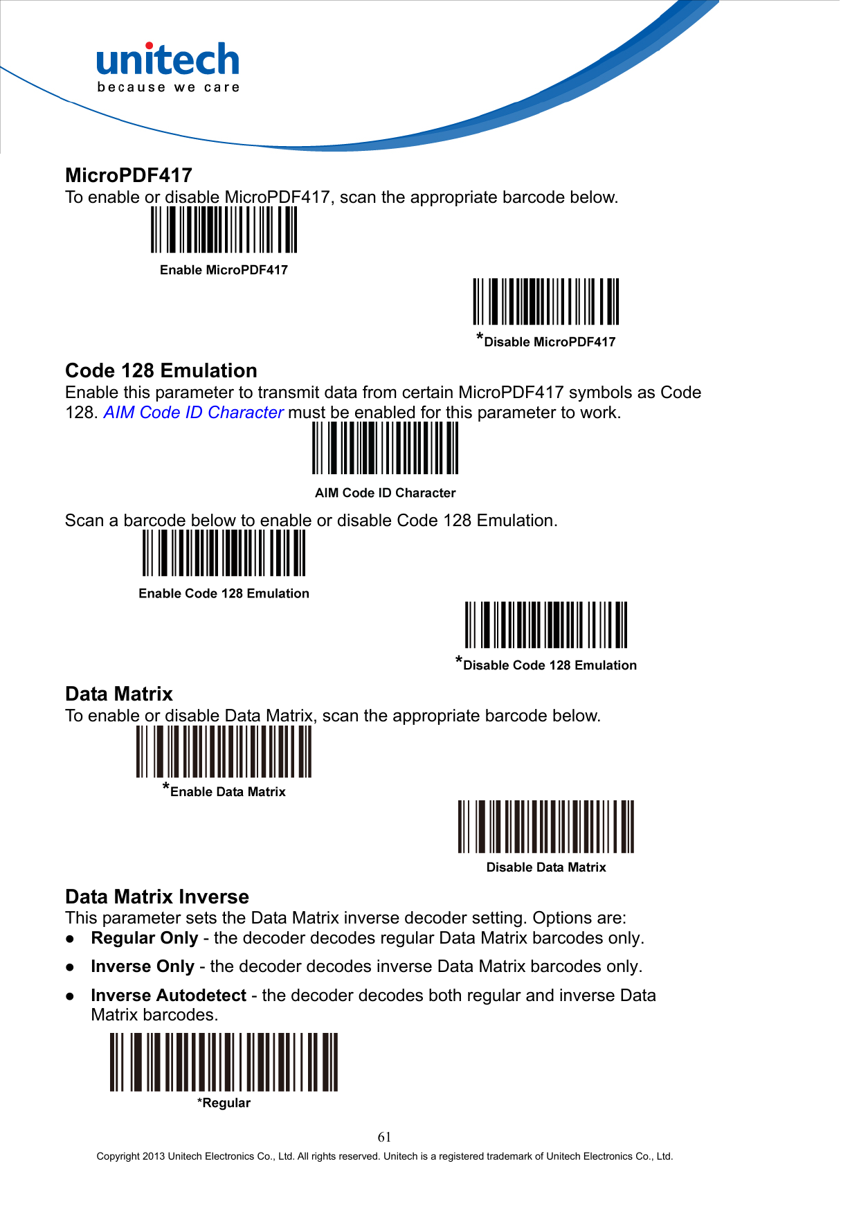  MicroPDF417 To enable or disable MicroPDF417, scan the appropriate barcode below.     Code 128 Emulation Enable this parameter to transmit data from certain MicroPDF417 symbols as Code 128. AIM Code ID Character must be enabled for this parameter to work.  Scan a barcode below to enable or disable Code 128 Emulation.     Data Matrix To enable or disable Data Matrix, scan the appropriate barcode below.     Data Matrix Inverse This parameter sets the Data Matrix inverse decoder setting. Options are:   Regular Only - the decoder decodes regular Data Matrix barcodes only.   Inverse Only - the decoder decodes inverse Data Matrix barcodes only.   Inverse Autodetect - the decoder decodes both regular and inverse Data Matrix barcodes.   61 Copyright 2013 Unitech Electronics Co., Ltd. All rights reserved. Unitech is a registered trademark of Unitech Electronics Co., Ltd. 