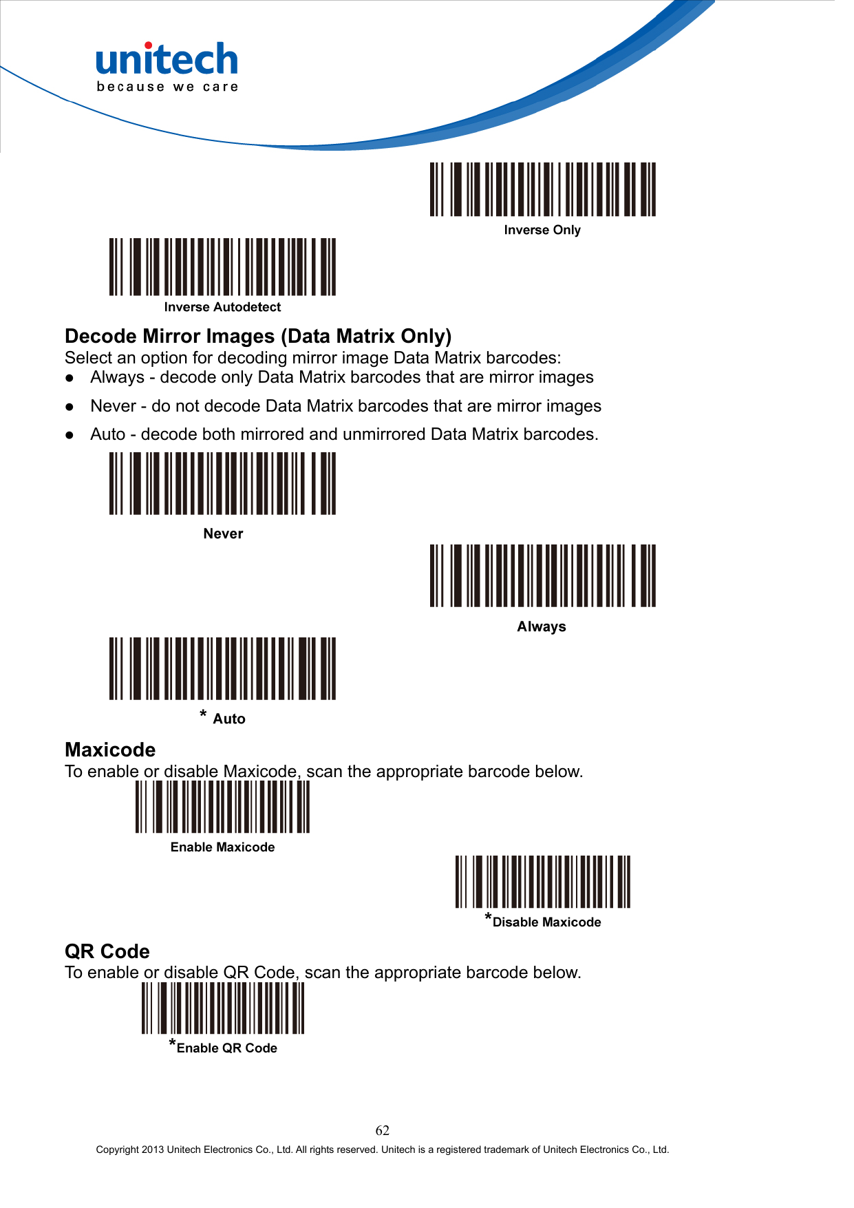      Decode Mirror Images (Data Matrix Only) Select an option for decoding mirror image Data Matrix barcodes:   Always - decode only Data Matrix barcodes that are mirror images   Never - do not decode Data Matrix barcodes that are mirror images   Auto - decode both mirrored and unmirrored Data Matrix barcodes.       Maxicode To enable or disable Maxicode, scan the appropriate barcode below.     QR Code To enable or disable QR Code, scan the appropriate barcode below.   62 Copyright 2013 Unitech Electronics Co., Ltd. All rights reserved. Unitech is a registered trademark of Unitech Electronics Co., Ltd. 