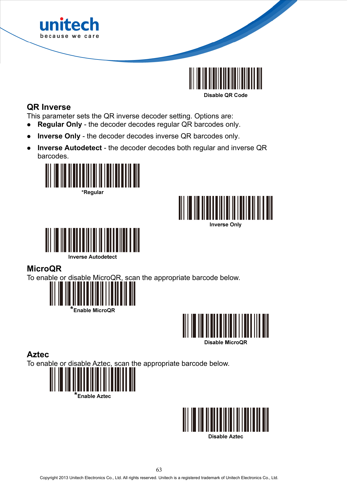    QR Inverse This parameter sets the QR inverse decoder setting. Options are:   Regular Only - the decoder decodes regular QR barcodes only.   Inverse Only - the decoder decodes inverse QR barcodes only.   Inverse Autodetect - the decoder decodes both regular and inverse QR barcodes.       MicroQR To enable or disable MicroQR, scan the appropriate barcode below.     Aztec To enable or disable Aztec, scan the appropriate barcode below.      63 Copyright 2013 Unitech Electronics Co., Ltd. All rights reserved. Unitech is a registered trademark of Unitech Electronics Co., Ltd. 