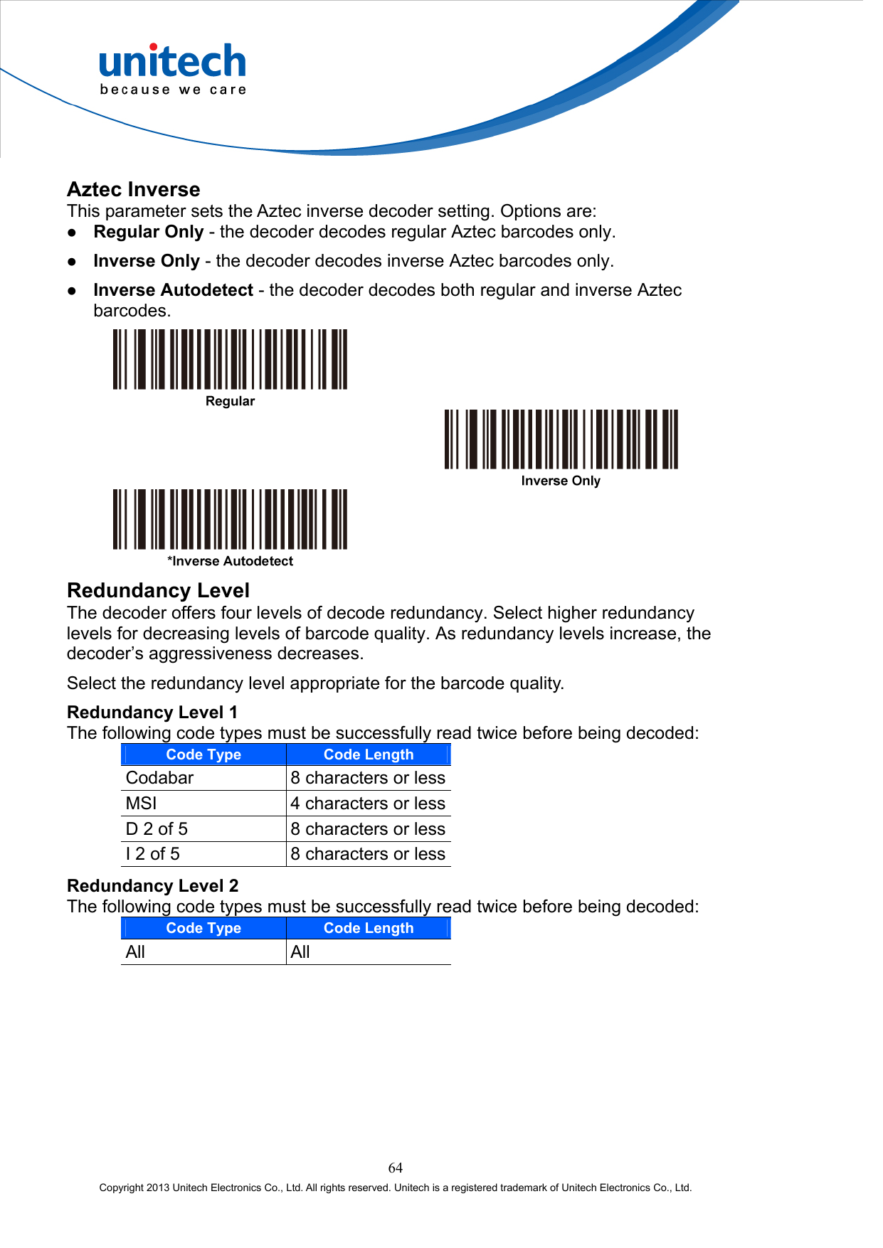  Aztec Inverse This parameter sets the Aztec inverse decoder setting. Options are:   Regular Only - the decoder decodes regular Aztec barcodes only.   Inverse Only - the decoder decodes inverse Aztec barcodes only.   Inverse Autodetect - the decoder decodes both regular and inverse Aztec barcodes.       Redundancy Level The decoder offers four levels of decode redundancy. Select higher redundancy levels for decreasing levels of barcode quality. As redundancy levels increase, the decoder’s aggressiveness decreases. Select the redundancy level appropriate for the barcode quality. Redundancy Level 1 The following code types must be successfully read twice before being decoded: Code Type Code Length Codabar  8 characters or lessMSI  4 characters or lessD 2 of 5  8 characters or lessI 2 of 5  8 characters or lessRedundancy Level 2 The following code types must be successfully read twice before being decoded: Code Type Code Length All All 64 Copyright 2013 Unitech Electronics Co., Ltd. All rights reserved. Unitech is a registered trademark of Unitech Electronics Co., Ltd. 