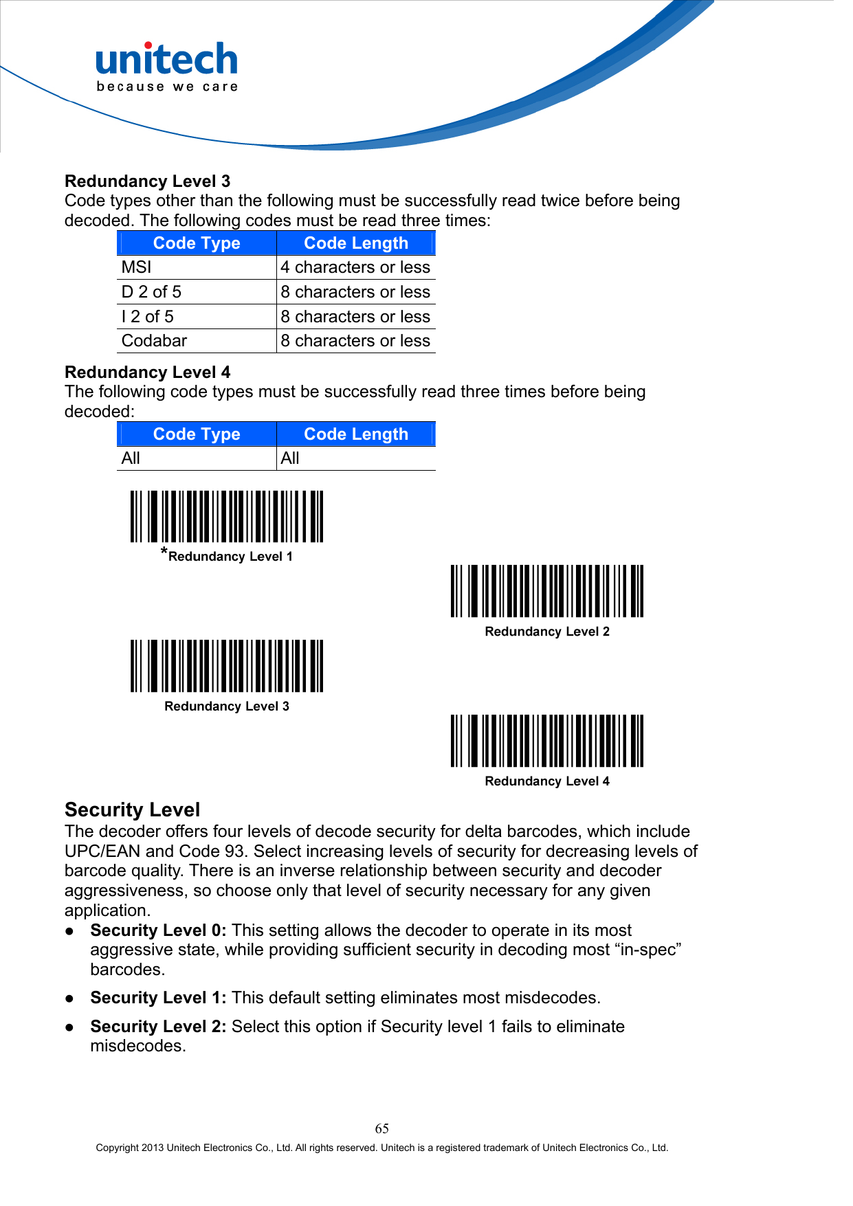  Redundancy Level 3 Code types other than the following must be successfully read twice before being decoded. The following codes must be read three times: Code Type Code Length MSI  4 characters or lessD 2 of 5  8 characters or lessI 2 of 5  8 characters or lessCodabar  8 characters or lessRedundancy Level 4 The following code types must be successfully read three times before being decoded: Code Type Code Length All All          Security Level The decoder offers four levels of decode security for delta barcodes, which include UPC/EAN and Code 93. Select increasing levels of security for decreasing levels of barcode quality. There is an inverse relationship between security and decoder aggressiveness, so choose only that level of security necessary for any given application.   Security Level 0: This setting allows the decoder to operate in its most aggressive state, while providing sufficient security in decoding most “in-spec” barcodes.   Security Level 1: This default setting eliminates most misdecodes.   Security Level 2: Select this option if Security level 1 fails to eliminate misdecodes. 65 Copyright 2013 Unitech Electronics Co., Ltd. All rights reserved. Unitech is a registered trademark of Unitech Electronics Co., Ltd. 