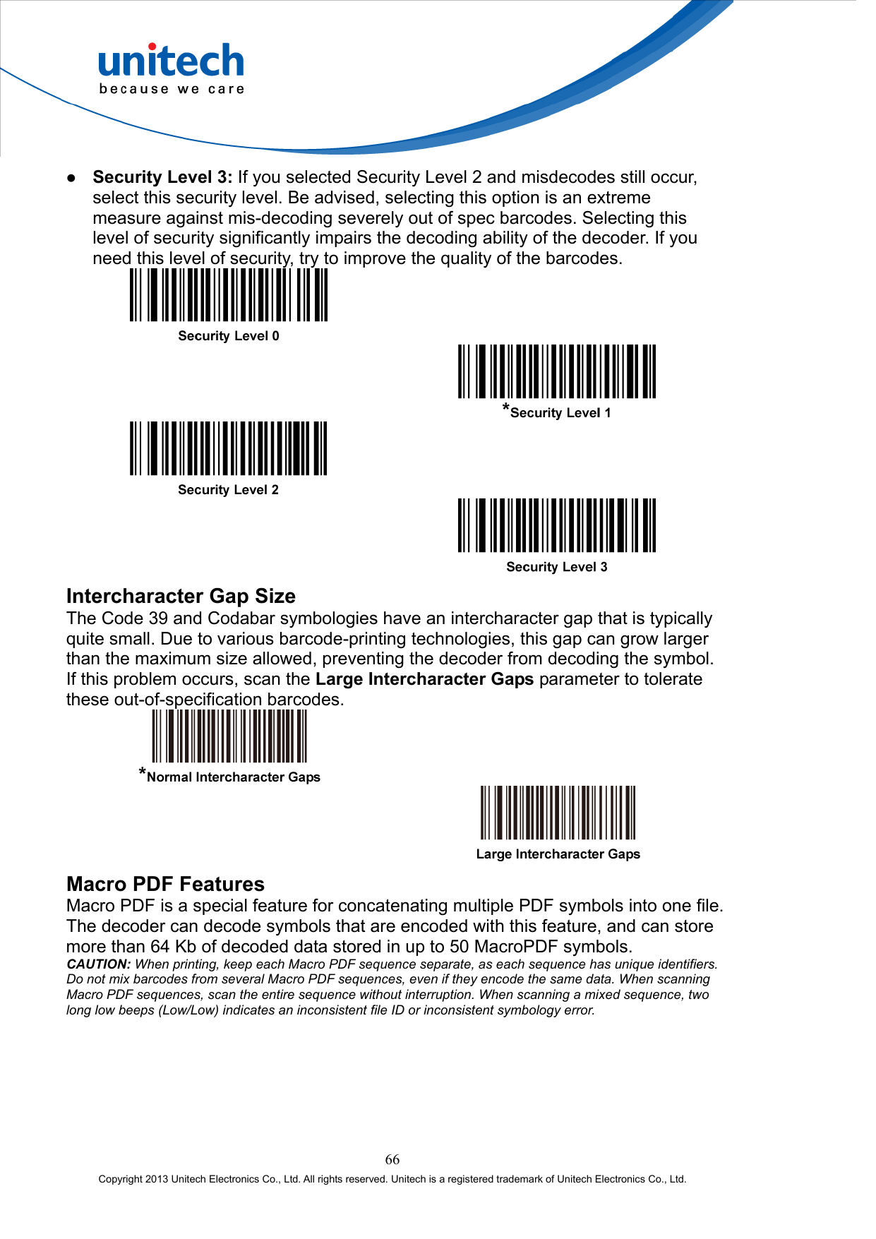    Security Level 3: If you selected Security Level 2 and misdecodes still occur, select this security level. Be advised, selecting this option is an extreme measure against mis-decoding severely out of spec barcodes. Selecting this level of security significantly impairs the decoding ability of the decoder. If you need this level of security, try to improve the quality of the barcodes.         Intercharacter Gap Size The Code 39 and Codabar symbologies have an intercharacter gap that is typically quite small. Due to various barcode-printing technologies, this gap can grow larger than the maximum size allowed, preventing the decoder from decoding the symbol. If this problem occurs, scan the Large Intercharacter Gaps parameter to tolerate these out-of-specification barcodes.     Macro PDF Features Macro PDF is a special feature for concatenating multiple PDF symbols into one file. The decoder can decode symbols that are encoded with this feature, and can store more than 64 Kb of decoded data stored in up to 50 MacroPDF symbols. CAUTION: When printing, keep each Macro PDF sequence separate, as each sequence has unique identifiers. Do not mix barcodes from several Macro PDF sequences, even if they encode the same data. When scanning Macro PDF sequences, scan the entire sequence without interruption. When scanning a mixed sequence, two long low beeps (Low/Low) indicates an inconsistent file ID or inconsistent symbology error. 66 Copyright 2013 Unitech Electronics Co., Ltd. All rights reserved. Unitech is a registered trademark of Unitech Electronics Co., Ltd. 